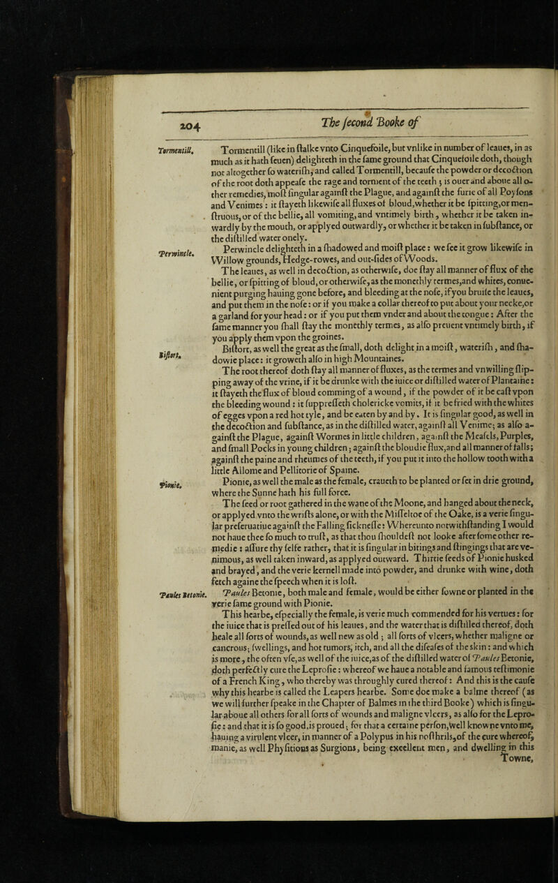 Terwinfle, Mifttft» rtrmntiU, Tormcntill (like in ftalke vnto Cinquefoile, but vnlike in number of Icaues, in as much as it hath feuen) delighteth in the fame ground that Cinquefoile doth, though not altogether fo waterifib, and called Tormcntill, becaufc the powder or dccodion ofthc root doth appeafe the rage and torment of the teeth j isouerandaboticallo- ther remedies, moft lingular againft the Plague, and againft the furie of all Po) fon* andVeniracs ; it ftaycthlikewife all fluxes ol bloud,whctheritbc fpitting,ormcn- . ftruous, or of the bellie, all vomiting, and vntimcly birth , whether it be taken in¬ wardly by the mouth, or applyed outwardly, or whether it be taken in fubPance, or the diftillcd water onely. Perwincle delighteth in a fhadowed and moift place : we fee it grow likewife in Willow grounds, Hedge-rowes, and out-fides of Woods. The leaucs, as well in dccoftion, as otherwife, doe Pay all manner of flux of the bellie, or fpitting of bloud, or otherwife, as the raoncthly rcrmes,and whites, conue- nient purging hailing gone before, and bleeding at the nofc, ifyou bruile the leaucs, and put them in the nofe : or if you make a collar thereof to put about your necke,or a o^arland for your head : or if you put them vnder and about the tongue ; After the fame manner you lhall flay the monethly termes, asalfopreuentvntimely birth,if you apply them vpon the groincs. Biftort, as well the great as the fmall, doth delight in a mcift, waterilli, and ftia- dowie place : it groweth alfo in high IVlountaincs. The root thereof doth flay all manner of fluxes, as the termes and vn willing flip¬ ping away of the vrinc, if it be dninke with the iuice or diflillcd water of Plantaihe ; itftayeththefluxofbioudcommingofa wound, if the powder of itbecaflvpon the bleeding wound : it fupprefleth cholerickc vomits, if it be fried with the whites of egges vpon a red hot tyle, and be eaten by and by. It is Angular good, as well in the decoftion and fubftancc,asinthedifl:illed watcr,againflall Venimc; as alfo a- gainfl: the Plague, againft Wormes in little children, agamft the Meafels, Purples, and fmall Pocks in young children • againft the bloudic flux,and all manner of falls; againft the paine and rheumes of the teeth, if you put it into the hollow tooth with a little Ailomcand Pellitoricof Spaine. Tionie Pionie, as well the male as the female, craucth to be planted or fet in dric ground, where the Sunne hath his full force. The feed or root gathered in the wane of the Moonc, and hanged about thcneck, or applyed vnto the wrifts alone, or with the Mifleltoc of the Oakc, is a verie Angu¬ lar preferuatiue againft the Falling Acknefle : Whercunto notwithftanding I would not haue thee fo much to truft, as that thou fliouldeft not lookc after fome other re- medic : afliire thy fclfe rather, that it is Angular in bitings and ftingings that are vc- nimous, as well taken inward, as applyed outward. Thirtie feeds of Pionie husked and brayed, and the verie kerncll made into powder, and drunke with wine, doth fetch againc the fpcech when it is loft. TMuUstttonk. TaulesBetomCf both male and female, would be either fownc or planted in the ycrie fame ground with Pionie. This hearbe, cfpecially the female, is verie much commended for his vertues : for the iuice that is prefled out of his leaues, and the water that is diftilled thereof, doth healcall forts of wounds, as well new as old ; all forts of vlccrs, whether maligne or cancrous; fwellings, and hot tumors, itch, and all the difeafes of the skin ; and which is more , the often vfe,as well of the iuice,as of the diftilled water of Taules Bctonic, doth perfeftiy cure the LeproAe : whereof we haue a notable and famous teftimonic of a French King, who thereby was throughly cured thereof : And this is the caufc why this hearbe is called the Leapers hearbe. Some doc make a balme thereof (as We will further fpeake in the Chapter of Balmcs in the third Booke) which is Angu¬ lar aboue all others for all forts of wounds and maligne vlcers, as alfo for theLepro- Ac: andthatitisfogood.isproucd. for that a certaincpcrfonjVvell knownevntome, bauing a virulent vlcer, in manner of a Polypus in his nofthrils,of the cure whereof^ manie,as wellPhyAtionsas Surgions, being excellent men, and dwellins: in this Towne,