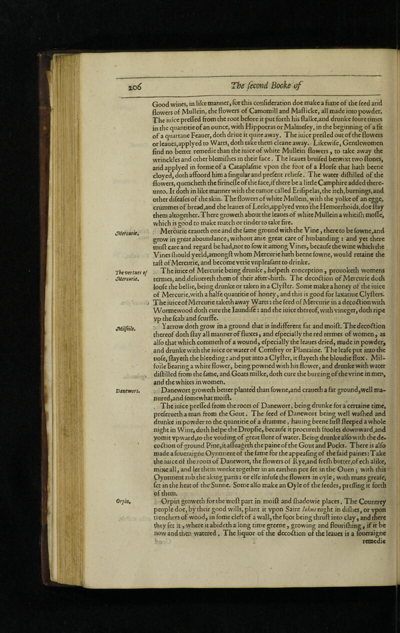 / The fécond Bocke cf Good wines, in like manner, for this confidcration doc make a fume of the feed and flowers of Mullein, the flowers of Camomill and Maftickc, all made into powder. The iuice prefled from the root before it put forth his ftalkc,and drunke foure times in the quantitieof an ounce, with Hippocras or Malmefey, in the beginning of a fit of a quartane Feauer, doth driue it quite away. The iuice prefled out of the flowers or Icaues,applyed to Warts, doth take them cleanc away. Likewife, Gentlewomen find no better remédié than the iuice of white Mullein flowers , to take away the wrinckles and other blemiflies in their face. The Icaues bruifed betwixt two flones, andapplycd in forme of a Cataplafrae vpon the foot of a Horfe that hath bcenc cloyed, doth affoord him a fingular and prefent reliefe. The water diftilled of the flowers, quencheth the firinefle of the face,if there be a little Camphire added there¬ unto. It doth in like manner with the tumor called Erifipclas,the itch,burnings,and other difeafes of the skin. The flowers of white Mullein, with the yolke of an egge, crummes of bread,and the leaues of Leeks,applycd vnto the Hemorrhoids, doc flay them altogether. There groweth about the leaues of white Mullein a whicifli mofle, which is good to make match or tinder to take fire. Mercuric craueth one and the fame ground with the Vine, there to be {bwnc,and grow in great aboundance, without anie great care of husbanding : and yet there muft care and regard be had,not to fow it among Vines, bccaufe the wine which the Vines fliould yeeld,amongft whom Mercuric hath bcene fowne, would retainc the taft of Mercuric, and become vcric vnpleafant to drinkc. Thevertues of - The iuice of Mercuric being drunke, helpcth conception , prouoketh womens mersurie, ternies,and deliucrcth them of their after-birth. The deco£f ion of Mercuric doth loofe the bellic, being drunke or taken in a Clyfter. Some make a honey of the iuice of Mercurie,with a halfc quantitic of honey, and this is good for laxatiue Clyfters. j The iuice of Mercuric takethaway Warts : the feed ofMcrcurie in a decoftion with Wormewood doth cure the laundifc : and the iuice thereof, with vinegcr, doth ripe yp the fcab and feurflè. ' Yarrow doth grow in a ground that is indifferent fat and moifl. The decoftion thereof doth flay all manner of fluxes, and cfpecially thered termes of women, as alfo that which coraraeth of a wound, cfpecially the Icaues dried, made in powder, - and drunke with the iuice or water of Corofrey or Plantaine. The leafe put into the nofc, ftaycth the bleeding : and put into a Clyfter, it ftaycth the bloudic flux. Mil- foilc bearing a white flower, being powned with his flower, and drunke with water diftilled from the fame, and Goats railke, doth cure the burning of the vrinc in men, and the whites in women. Danewort. u;i Danewort groweth better planted than fowne,and craueth a fat ground,wclI ma- nured,and fomewhat moift. The iuice prefled from the roots of Danewort, being drunke for a certaine time, preferueth a man from the Gout. The feed of Danewort being well wafhed and drunke in powder to the quantitie of a dramme, hauing becne firft ftceped a whole night in Wine, doth hclpe the Dropfie, bccaufe it procureth ftoolcs downward,and yomit vpwardjto the voiding of great flore of water. Being drunke alfo with the de- coftion of ground Pine,it afluageth the paine of the Gout and Pocks. There is alfo made a foueraighe Oyntment of the fame for the appeafing of the faid paines:Take the iuice of the roots of Danewort, the flowers of Rye,and frefh butter,of cch alike, mixe all, and let them worke together in an earthen pot fet in the Ouen ; with this Oyntment rub the aking parts : or elfe infufc the flowers in oyle, with mans greafe, of them. Orp'm» r. Orpin groweth for the moft part in moift and fhadowie places. The Countrey people doc, by their good wills, plant it vpon Saint Johns night in diflics, or vpon trenchers of wood, in fome cleft of a wall, the foot being thruft into clay, and there çfuîy fee it, where it abideth a long time grecne , growing and flourifliing, if it be now and then watered, The liquor of the decoff ion of the leaues is a foucraigne remédie