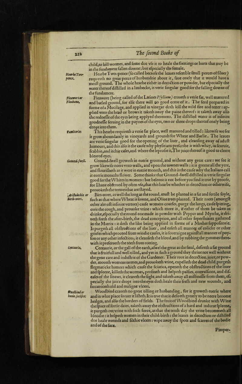 child,to kill wormcs, and fome dee vie it to hcale thefrettings or hurts that may be in the fundament fallen downc; but cfpecially the female. Tjpo^ Hcarbc Two-pence (fo called becaufc the leaues referable fmall peeces of filuerJ> requireth no greatpeeccofhusbandrie about it, faueonely that it would hauca fepfce. moift ground. The whole hearbe either in decoftion or powder, but efpecially the water thereof diftilled in a limbecke, is verie lingular good for the falling downe of the fundament. Fleawort (being called ofthe Latines Pfyllmm) craueth a verie fat, well manured and batled ground, for elfe there will oo good come of it. The feed prepared in fUmortêr fUakantt forme of a Mucilage, and applied in vinegar doth kill the wild fire and tetter : ap¬ plied vnto the head or brows it taketh away the paine thereof: it taketh away alfo the rednefle of the eyes being applyed thereunto. The diftilled water is of infinite goodneffc feruingin the paynesof the eyes, two or three drops thereofoncly being dropt into them. This hearbe requireth a verie fat place, well manured and tilled : likewife we fee itgrowaboundantly in vineyards and grounds for Wheat andBarlie, The leaues are verie fingular good for the opening of the liuer, and clcanfingaway ofadufl: humours, and this alfo is the caufe why phyfitians preferibe it with whay, in feuruie, fcabbie,and itchie cafcs,and where the leprofic is,The juice thereof is good to cleerc bleared eyes. Gmnd-fmU* Ground-fwcll greweth in cucrie ground, and without any great care : we fee it grow likewife neere vnto walls, and vpon the townes walls ; it is greene all the yere, and flourifheth as it were in cuerie moneth, and this is the caufe why the Italians call it cuerie moneths flower. Some thinke that Ground “fwell diftilled is verie fingular good for the Whites in women : but belceue it not before you find it true by proofe, for I haue obferued by often vfc,that this hearbe whether in decoflion or otherwife, prouoketh the termes that arc flayed. UrifloUchîe or Birt-wort, as well the long as the round, muft be planted in a fat and fertile foylc, birtb^mrt, as that where Wheat isfownc, and Oliue trees planted. Their roots (amongft other alrr oft infinite vertucs) caufe womens courfes, purge the lungs, caufe fpitting, cure the cough, and prouoke vrinc : which more is, if either of them be taken in drinkc,cfpec)ally the round one made in powder with Pepper and Myrrhe, it dri- ueth forth the after-birth, the dead conception, and all other fiipcrfluitics gathered in the Matrix : it doth the like being applied in forme of a Mother fuppofitorie. Itpurgethall obftruftions of the liuer, and eafethall roanncf ofcolicke orpther griefes which proceed from windie caufes, it is foueraigne againft all manner ofpoy- fon or any other infection j it clcanfeth the blond,and by rubbing the gummes there¬ with it preferucth the teeth from rotting. Centaurie, or the gall of the carth,afwel the great as the final, defircth a fat ground that is fruitful! and well tilled, and yet in fuch a ground they thriue not well without the great care and induftrie of the Gardener. Their root in dccoftion,juicc,orpow- der, moueth womens termes,and prouoketh vrine, expclleth the dead childjpurgcth flcgmaticke humors which caufe the fciatica, openeth the obftruffions ofthe liuer and fpleene, killcth the worraes, profiteth and helpeth palfics, convulfions, and dif. cafes of the finews, it clcarcth the fight,and taketh away all miftineffc from them, ef- pccially the juice dropt into the eyes doth hcale their frefh and new wounds, and ficcatricethold and maligne vlccrs. Pèodbinder Woodbind craueth no great tilling or husbanding, for it groweth cucrie where henk juckks; and in what place foeuer it lifteth.lt is true that it defireth greatly to be nccrc broomc hedges, and alfo the borders of fields. The fruitof Woodbind drunke with Wine thefpaceof fortie daics, taketh away the obftruflions of a hard and indurac fpleene, it purgeth out vrine with fuch force, as that the tenth day the vrine bccommcth all bloudie : it helpeth women in their child-birth : the leaues in dccoûion or diftilled doc heale wounds and filthic vlccrs : wipe away the fpots and fearres of the bodic and ofthe face. /