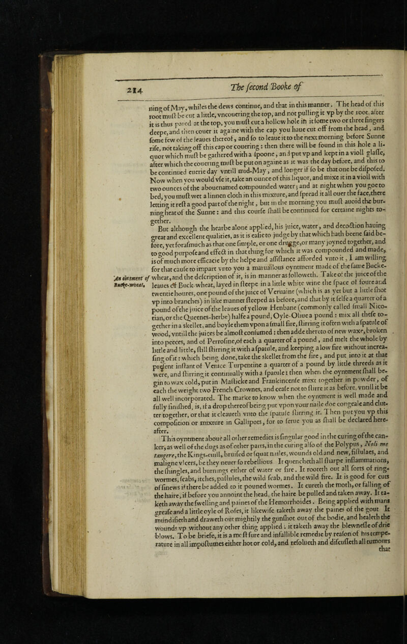 s 214 The fécond 'Booke of ninf” of Mar, whiles the dews continue, and that in this manner. The head of this root mull be cut a little, vncoucrin^ the top, and not pulling it vp by the root, alter it IS thus pared at the top, you mull cut a hollow hole ifi itlot^ two or three hngers deepe,and then couer it againc with the cap you haue cut off from the head, and fome few of the leaues thereof, and fo to leaue it to the next morning before Sunne rife, not takintr off this cap or couering : then there will be found in this hole a ll- quor which tnuft be gathered with a Ipoone, anJputvpand kcptina violl glalle, after which the couermgrouft be put on againe as it was the day before, and this to be continued eucrieday vntill mid-May, and longer if fo be that one be difpofed. Now when vou would vfe it, take an ounce of this liquor, and mixe it in a violi with two ounces of the abouenamed compounded water ; and at night when you goeto bed, you rauft wet a linnen cloth in this mixture, and fpread it all ouer the facc,therc lettint^ it reft a good part of the night, but in the morning you muff auoidthcbur- nino- heat of the Sunne : and this courfc fhall be continued for certaine nights to- althou<rh the hearbealone applied,his juice, water, and decoaionhauing ereat and excellent qualities, as it is cafie to judge by that which bath becne faid be¬ fore, yet forafmuch as that one fimple, or one dri^ge,or many joyned together, and tocToodpurpofeandeffeain that thing for which it was compounded and made, isofmuchmoreefficacicbythehelpcand afllrtancc afforded vnto it, I am willing for that caufe to impart vnto you a matuailous oy ntment made of tiic fame Bucke- 4>i«i»mwf’e/whcat,andthcdcfcriptionof it, is in manner as followcth. Takcot the juice of the tnetie-vfheat, leaues c?f Buck^wheat, layed in fteepc in a little white wine the fpace or tourcand twentic heures, one pound ofthc juice of Veruaine (which is as yet but a little llioc vpinto branches) in like manner Beeped as before, and that by it felfea quarter of a pound ofthe juice ofthe leaues of yellow Henbane (commonly called fmall Nico- . tian,ortheQueenes-herbe)halfeapound,Oyle-Oliuea pound : mix all thefe to- ecther in a skellec, and boyle them vpon a fmall fire, ftirring it often with a fpatulc of wood, vntill the juices be almoft confumed ; then adde thereto of new waxr, broken into peeces, and of Perrorinc,of each a quarter of a pound , and melt the whole by little and little, ftill Birring it with a fpatulc, and keeping alow fire withoutincrca- fino-ofit : which being done, take the skellct from the fire, and put into it at that pr&nt inBantof Venice Turpentine a quarter of a pound by little threcds asic w ere, and Birring it continually with a fpatulc : then when the oyntment Biall be¬ gin to wax cold, put in MaBickcand Frankincenle mixt together in powder, ot each the weight two French Crowncs, and cealc not to Bn rc it as before, vntill it be all well incorporated. The markc to know when the oyntment is well made and fully finifhed, is, if a drop thereof being put vpon your naile doc congealc and clue- ter too^ethcr, or that itcleaueth vnto the Ipatule Birring it. Then put you vp this compofition or mixture in Gallipots, for to feme you as fliall be declaredherc- This oyntment aboue all other remedies is fingular good in the curing ofthc can¬ ker,as well ofthe dugs as of other parts,in the curing alfo of the Polypus, me f^»çerr,theKings-ciiill,.bruifcdorfquatmiles,woundsoldand ncw,fiftulacs, and maligne vlccrs, be they neuerfo rebellious Itquenchethall fiiarpe inflammations, ' thefhin^^leSjand burnings eitlicr of water or fire. It rooteth out all forts of ring- wormcsffcabs, itches, pallules, the wild fcab, and the wild fire. It is good for cuts ' offinews i* there be added to it pouned wormes. It cureth the moth, or falling of thchaircjif before you annoint the head, tliehairc be pulled and taken away. Itta- keth away the fwclling and paincs ofthc Hemorrhoidcs. Being applied with mans greafe and a little oyle of Rofes, it likewife taketh away the paincs of the gout It miindifieth and draweth out mightily the gunfliot out of the bodic, and healeth the' wound? vp without any other thing applied ; it taketh away the blewneflcofdric blows. To be briefe, it is a mcBfurc and infallible rcmcdie by rcafon of bis tempe¬ rature in all impoflumes cither hot or cold, and refolueth and difeufleth all tumours