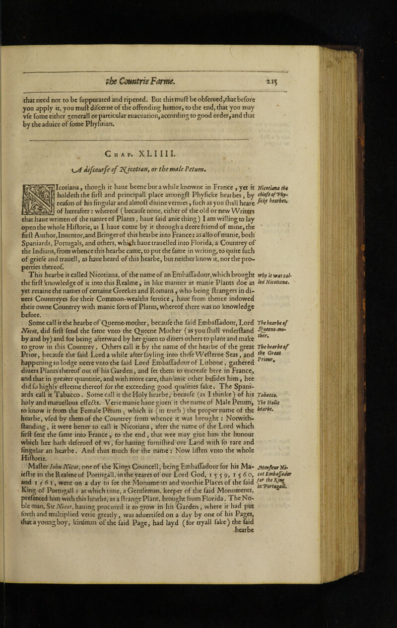 that need not to be fuppurated and ripened. But this muft be obfcrued,thatbefore you apply it, you muft difeerne of the offending humor, to the end, that you may vfe fome either gcnerall or particular euacuation,according to good order, and that by the aduicc of fome Phyntian. Chap. XLI III. df/courfe of T^cotiant or the male Pet urn. ^Icotiana, though it hauc becnebuta while knowne in France ,yet it Uicotimathe holdcth the firft and principall place amongft Phyfickc hearbes, by cUtfiofThf- rcafon of his Angular and alraoft diuine vertues, fuch as you fhall heart of hereafter : whereof ( becaufe none, either of the old or new Writers that haue written of the nature of Plants, haue faid anie thing ) I am willing to lay open the whole Hiftorie, as I haue come by it through a deere friend of mine, the ' firft Author,Inuentor,and Bringerof this hearbe into France : asalfoof manic, both Spaniards, Portugais, and others, whi<ih haue trauellcd into Florida, a Countrey of the Indians, from whence this hearbe came, to put the fame in writing, to quite fuch of griefc and traucll, as haue heard of this hearbe, but neither know it, nor the pro¬ perties thereof. This hearbe is called Nicotiana, of the name of an Embafladour, which brought why it wat cah- the firft knowledge of it into this Realmc, in like manner as manic Plants doe as Nicetma. yet retainc the names of certaine Grcckes and Romans, who being ftrangers in di¬ ners Countreyes for their Common-wealths fcruice, haue from thence indowed their owne Countrey with manie forts of Plants, whereof there was no knowledge before. Some call it the hearbe of Qucenc-mother, bccaufe the faid Embafladour, Lord Thehearbeef Nicoty did firft fend the fame vnto the Queene Mother (asyou ftiall vnderftand ’^eene-mo^ by and by) and for being afterward by her giuen to diiiers others to plant and make to grow in this Countrey. Others call it by the name of the hearbe of the great The hearbe of Prior, bccaufe the faid Lord a while after fayling into thefeWefterne Seas, and happening to lodge neere vnto the faid Lord Embafladour of Lisbone, gathered ^ * diuers Plants tliereof out of his Garden, and fet them to encreafe here in France, and that in greater quantifie, and with more care, than^anie other befidcs him, hee did fo highly efteeme thereof for the exceeding good qualities fake. The Spani¬ ards call it Tabacco. Some call it the Holy hearbe, becaufe (as I thinke) of his Tabaeee. holy and maruellous eflFeifts. Verie manie haue giuen it the name of Male Petum, The Holie to know it from the Female Pétum which is (in truth ) the proper name of the bearbe, hearbe, vfed by them of the Countrey from whence it was brought : Notwith- {landing, it were better to call it Nicotiana, after the name of the Lord which firft fent the fame into France, to the end, that wee may giue him the honour which hee hath deferued of vs, for hailing furniftied our Land with fo rare and Angular an hearbe. And thus much for the name : Now liften vnto the whole Hiftorie. Matter loh» Nicot, one of the Kings Counccll, being EmbafTadour for his Ma- ^MmJleurUh ieftic in the Realmc of Portugall, inthcycaresofour Lord God, 1559, 1560, cetEmbafaJar and I j- 6 1, went on a day to fee the Monuments and worthie Places of the faid King of Portugall ; at which time, a Gentleman, keeper of the faid Monuments, * prefented him with this hearbe, as a ftrangc Plant, brought from Florida. The No¬ ble man, Sir iVieot, hauing procured it to grow in his Garden, where it had put forth and multiplied verie greatly, was aduertifed on a day by one of his Pages, that a young boy, kinfman of the faid Page, had layd (for tryali fake) the (aid •hearbe