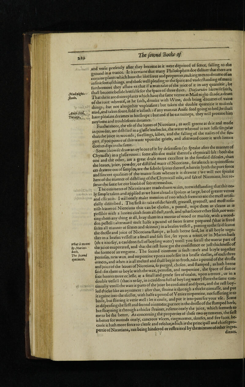 •P 122 The feeond 3ooke of 4-hs»r.-' ^adnîght^ Jhade* . A'.V' '%Anire-rfé.d*.r, • 1 a <h ,■'. t -s f^hatii meant by ûdarki’ batK The fecand tynmenu 4 V :-• and vcric prefently after they becomeas it were depriucd of fence, falling to the trlnd n ftrance It is certaine that many Philofophers doe dehuer that thereare rertainc plants which haue the like force and propenies,making sn en to dreatne of an infiniefottofthings, and thofe well pleafing to the fpirit and vnderftandingof man t furthermore they allure vs that if a man take ofthe pnceof it m any ejuantme * he (hallbeTrebefidehimrelfeforthefpaceofthreedaies. Ijkewtlefatth. ThattherearediuersplaneswhichhaucthefamevertueasMadnight-lhade,adram iSot whereof, as he faith, drunke with Wine doth bring dreamesof vair« things; but not altogether vnpleafant: but taken the flouble qtiantitie it maketh mad^and taken foure.fold it killeth : if any man eat Amfe-feed going to bed,he ihall Sme’^fafant dreames m his lleepe : but and if he eat turneps, they will procure him “°ÎurTbetîlrTthévnft^^^^^ grecneasdiie and made inp^owder, arediftilled ina glaflelembecke, the water whercof is not lefle fingulat thmthe juice in wounds, fwellings, kibes, andthe faUingot the nailes ofthe hn. ge“ .fyôüpowreofthis;at.r vpSnthe griefe, and afterward couerit with linnen ‘‘stSwife dfaw» oyle out of it by defeenfion (to.foeake after the manner of ChvraiftsVinaglafferetort; fomealfodoe make thcrcofa chymicallfalt .both^^^^^ r»n/and tht Other are a ercac dcale more excellent in the forcfaid difea{es,than Ac Icaues iuicev powder,Ir diflilled water of Nicotiana, forafmuch as quinteflen- CCS drawne out oÆmpieSjarc the fubtilefpirits thereof,wherein lyeth thepure force rnde qualiA wh^nceit is drawne : we will not fpeakc hcrcofthemanncrofdiftillingofthcChymicalloile,andfaltofNicotiana,butrc- ferue the fame for our booke of fecret remedies, ^ . 1 n i* 1 i,* ' TheointmentsolNicotianaaremadeditierswaies.notwithftandingthatthison. ly fimple taken and applied as we haue alrcadie fpoken at large, be and efficacie. I will onely make mention of two which fteme to ine the moll artifi- ciallv delcribcd. The firftis: take ofthe faireft, grcatefl, greenefl, and rood rofi- nilb'leaties of Nicotiana that can be chofen, a pound, wipe them as cleane as « pollibiewith a linnen cloth ftomalldull,carth. and whatfocuercther filth,notwee. ontthem any thing at all, bray them ina mortarofwood or roaible, with ». w™* de^peftcll : afterward melt halfe a pound of fweet feame prepared (that is freed fronS^all manner of filmes and skinnes) in a brafen yeffell, the droite and juice of Nicotiana llampt, as hath bccne laid, let «all boylc to^, - îherina brafeiveflellat afmallandfoft fite.fet vpon a tr.uet or m Manes-bath (that is to fay, a cauldron full of boyling water) vntill you feeall j. Ihc juice eua^ated. and that the reft haue got the conftftence or “ cheformeofLvnguent. The fécond ointment is fiichtmelt and perrofin, new wax, and mrpentine vpon a coo e fire in » b^ffe skellet, o c Lees, and when it is all melted and firall be».n to froth, take a pound ofthe droffe and juice of the leaucs of Nicotiana, fo purged, chofen, and ftamped, as (aid : fet them to boyle with the wax, perrofin, and turpentine. the fpace of hue or fixe hourcs mote or lefle, at a fmall and gentle fire of coales, vpon a tretict, or in a double veflell (thatis to fay, in a cauldron full of boylmg water) ftitre the fame con¬ tinually vntill the watrie parts ofthe juice be confumed and lpent,and the reft boy- ' kd thickc like an oymment : after that, ftraine it throngh a thicke canuafte, and put it aeaine into the skellet, with halfe a pound of Venice turpentine, notfuftering it to boile, bin flirting it verie well : let it coole, and put it into pots for your vfe. Sonac in difpenfingthe firft and fécond ointment,put not in the drofle ofthe ftamped herb, but ftrayning It through a thicke fltainer. refetueonely the juice, which leetneth to metobethe better. As concerning the properties of thefe twooyntments.thehtlf is better for wounds onely. canctous vlcers.ringwotmes.skurfcs.and ete taces,be. caufe it hath more force to clenfe and refolue,which istheprincipall and chiekpto ' pertic of Nicotiana, not being hindered or reftrained by the mixtureofotherm J -