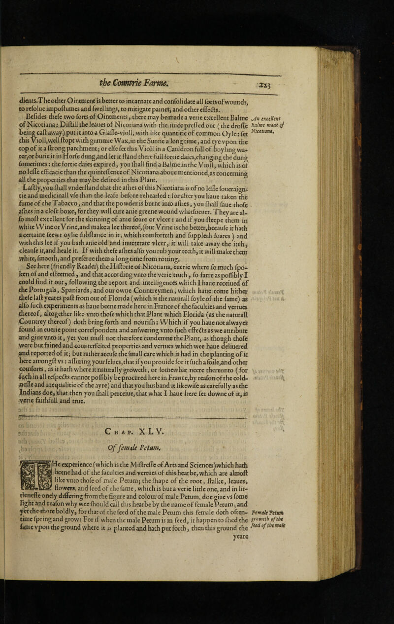 V tbe Qomtrie Fôme^ Zzy dicnts.The other Ointment is better taincarnatc and confolidatc all forts of wounds, to refolue iropoftumes and fwellings, to mitigate paines, and other efFcds. Befidcs thefe two forts of Ointments, there may bemade a verie excellent Balme txetUent of Nicociana ; Diftill the Icaues of Nicotiana with the luice preficd out ( the drofle °J being caft away) put it into a Glalle-violl, with like quantitie of common Oyle : fet this Violl,well ftopt with gummie Wax,in the Sunne a long time, and tye vpon the top of it a ftrong parchment ; or elfe fet this Violl in a Cauldron full of boyling wa¬ ter,or burie.it in Horfe dung,and let it (land there full forrie dales,changing the dung fometimes ; the fortle daies expired, you (hall find a Balme in the Violl, which is of no lelTe efficacic than the quintedcnce of Nicotiana aboue mentioned,as concerning all the properties that may be defired in this Plant. La(lly,you (liall vndcrfland that the afhes ofthis Nicotiana is of no lede foueraiern- tic and medicinall vfe than the leafe before rehearfed: forafteryouhauc taken the fume of the Tabacco, and that the po vvder is burnt into afhes, you diall faue thofc afhes in a clofe boxe, for they will cure anie greene wound whatfoeiier. They arc al- fo mod excellent for the skinning of anie foarc or vlcer : and if you deepe them in white Wine or VrHie,and make a lee thereof, (but Vrine is the better,becaufe it hath a certaine feewt oylie fubdance in it, which comforteth and fupplcth foares ) and with this lee if you bathanieold and inueterate vlcer, it will take away the itch, clcanfe it,and hcale it. If with thefe afhes alfo you rub your teeth, it will make them white, fmooth, and preferue them a long time from rotting. See here (friendly Reader) the Hidorie of Nicotiana, eueric where fo much fpo- ken of and edeemed, and that according vnto the verie truth, fo farre as pofTibly I could find it out, following the report and intelligences which I hauc recciued of the Portugais, Spaniards, and our owne Countreymen, which haue come hither . i tliefe lad yeares pad from out of Florida (which is the natiirall foyle of the fame) as ^ alfo fuch experiments as hauc bccnc made here in France of the faculties and vertucs thereof, altogether like vnto thofe which that Plant which Florida (as thenaturall Countrey thereof) doth bring forth and nourifh: Which if you hauc notai way cs found in eueric point correfpondent and anfwering vnto fuch edeff s as wc attribute and giuc vnto it, yet you mud not therefore condeinncthc Plant, as though thofc were butfainedand counterfeited properties and vertucs which wee haue deliucred and reported of it; but rather accufe the fmall care which is had in the planting of it here aroongd vs : aduring your felues, that if you prouide for it fuch afoilc,and other comforts, as it hath where it naturally groweth, or (omewhae neerc thereunto ( for . < fuch in all refpefts cannot polfibly be procured here in France,by rcafon of the cold- ' oede and incqualicie of the ayre) and that you husband it likewife as carefully as the Indians doc, that then you Iball percciue, that what I hauc here fet downe of it, is verie faithfuil and true. .I ' — i____ C H A p. X L V. Of femule Petumi dc experience (which is the Midredc of Arts and Sciences) which hath beene had of the faculties and vertucs of this hearbe, which are almod like vnto thofc of male Petumj the fiiapc of the root, dalkc, lcaucs> flowers-, and feed of the (arae, which is but a verie little one, and in lit- tlcncflc onely differing from the figure and colour of male Petum, doc giuc vs fome fight and rcafon why wee flaould call this hearbe by the name of female Petum ; and yet the more boldly, for that of the feed of the male Petum this female doth often- FfmU 'Petum time fpring and grow : For if when the male Petum is in feed, it happen to died the of the fame vpon the ground where it is planted and hath put forth, then this ground the ycarc