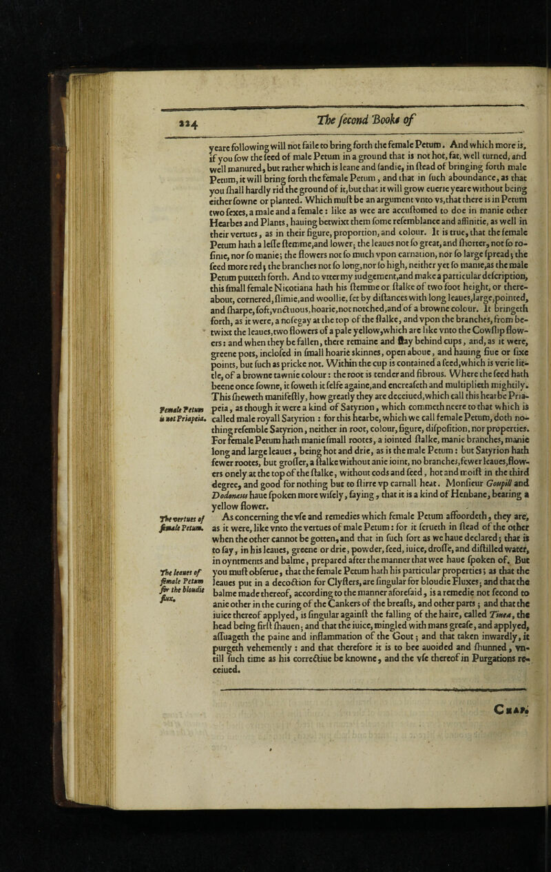 »»4 y care following will not faile to bring forth the female Petum. And which more is, if you fow the (ced of male Petum in a ground that is not hot, fat, well turned, and wdl manured, but rather which is leane and fandie, in (lead of bringing forth male Petum, it will bring forth the female Petum, and that in ruch'aboundance,as that you fhall hardly rid the ground of it,but that it will grow cuenc yeare without being either fowne or planted. Which rauft be an argument vnto vs,that there is in Petum two fexes, a male and a female : like as wee are accuftomed to doe in manic other Hearbes and Plants, hauingbetwixt them fome refcmblance and affinitic, as well in their vertues, as in their figure, proportion, and colour. It is true, that the female Petum hath a Icffe ftcmme,and lower; the leaues not fo great, and flicrter, not fo ro- finic, nor fo manic ; the flowers not fo much vpon carnation, nor fo large fpread 5 the feed more red \ the branches not fo long,nor (o high, neither yet fo manic,as the male Petum puitcth forth. And to vtter my iudgeracnt,and make a particular defeription, this fmall female Nicotiana hath his flemme or flalke of two foot height, or there¬ about, cornered,flimie,and woollic, fet by diflances with long leaucs,large,pointed, and {harpc,foft,vnffuous,hoaric,not notched,and of a brownc colour. It bringeth forth, as it were, a nofegay at the top of the flalke, and vpon the branches, from bc- ' twixt the leaues,two flowers of a pale ycllow,which arc like vnto the Cowflip flow¬ ers: and when they befallen, there rcmainc and flay behind cups, and, as it were, grccnc pots, inclofcd in fmall hoarie skinnes, open abouc, and hauing fiuc or fixe points, but fuch as prickc not. Within the cup is contained a fccd,which is veric lit¬ tle, of a browne ta wnic colour ; the root is tender and fibrous. Where the feed hath bcene once fowne, it foweth it felfc againc,and encreafeth and multiplieth mightily. This flieweth manifcftly, how greatly they are deceiued, which call this hear be Pria- rmaU return pcia, as thoygh it were a kind of Satyrion, which commeth neere to that which iS it tutPriapeia, called male royall Satyrion : for this hearbe, which we call female Petum, doth no¬ thing rcfemble Satyrion, neither in root, colour, figure, difpofition, nor properties. For remalc Petum hath manie fmall rootes, a iointed flalke, manie branches, manic long and large leaues, being hot and dric, as is the male Petum : but Satyrion hath fewer rootes, but groffer, a flalke without anic ioint, no branchcs,fcwer leaues,flow¬ ers oncly at the top of the flalke, without cods and feed, hot and moift in the third degree, and good for nothing but to ftirre vp carnall heat. Monfieur Gottpill and DocUmus hauc fpoken more wifely, faying , that it is a kind of Henbane, bearing a yellow flower. T%e vertuet •/ As concerning the vfc and remedies which female Petum affoordeth, they arc, fimU Petum, as it were, like vnto the vertues of male Petum : for it ferueth in flead of the other when the other cannot be gotten, and that in fuch fort as we hauc declared 3; that is to fay, in his leaues, grccnc or dric, powder, feed, iuicc, drofle, and diftillcd water, inoyntroentsandbalmc, prepared after the manner that wee hauc fpoken of. But The leaues of you muft obferue, that the female Petum hath his particular properties ; as that the fimale Petum Icaucs put in a dccoftion for Clyfters, are Angular for bloudic FluxeS; and that the fo^e bloudie ija]n,c jç thereof, according to the manner aforefaid , is a remédié not fécond to anic other in the curing of the Cankers of the breafls, and other parts j and that the iuicc thereof applyed, is Angular againft the falling of the hairc, called Tinea, the head being firfl fhauen. and that the iuicc, mingled with mans greafe, and applyed, afltiagcth the paine and inflammation of the Gout 3 and that taken inwardly, it purgeth vehemently : and that therefore it is to bee auoided and fliunncd, vn« till fuch time as his corre^iuc be knowne, and the vfe thereof in Purgations re« ceiued.
