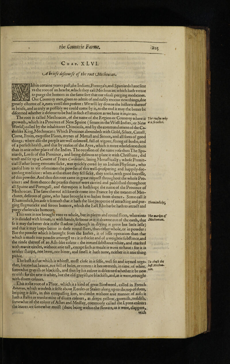 215 C H A P. X L V I. 0/ briefe dtfconrfe of the root tJMechoAun» Ithin certaine yeares paft,the Indians,Portugais,and Spaniards haue fent vs the root of an hearbe, which they callMcchoacan, which hath vertuc to purge the humors in the fame fort that our vfuall purging medicines. Our Councrey men,giuen to admit of and eahly rccciiie new things,doc greatly eftceme of it,cucn vntill this prefent : Wc will lay downc the hiftorie thereof in briefc, and as truly as poffibly we could come by it, to the end it may the better be difeerned whether it deferue to be had in fuch cflimation as wc haue it in,or no. The root is called Mcchoacan, of the name of the Region or Countrey where it The reafon why groweth, which is a Prouince of New Spaine ( fituate in the Weft Indies, or New ^ World) called by the inhabitants Chincicila, and by the commandement of the Ca- tholike King,Mechoacan : Which Prouince aboundeth with Gold, Siluer, Cattell, Corne, Fruits, exquifite Plants, myncs of Mettall and Stones, and all forts of good things ; where alfo the people arc well coloured, full of vigour, ftrong of bodie, and of a perfcéV health, and that by reafon of the Ayrc, which is more wholefomc there than in anie other place of the Indies. The occafion of the name rofe thusrThe Spa¬ niards, Lords of this Prouince , and being defirous to plant it with Chriftians, did 'creif and fet vp a Couent of Friers Cordeliers, liuing Monaftically 5 whofc Prouin- ciall Father being extreame fickc, was quickly cured by an Indian Phyfitian , who caufedhim to vie oftentimes the powder of this well-profpering and happily-fuc- cceding medicine : when as therefore they fell ficke, they tookc,wi th good fiiccefTe, of this powder. And thus this root came in great requeft throughout the whole Pro¬ uince: and from thence the prayfes thereof were carried and publifhcd throughout all Spaine and Portugall; and thereupon it hath kept the name of the Prouince of Mcchoacan. The fame thereof is likewifc come into France by the raeancs of Mer¬ chants, defirous of gaine, who haue brought it vs hither from thence. Some call it Rhamindickjbecaufe it feemeth that it hath the like propertie ofattraffing and pur- Rhamiadickef gingflegmatickc and ferous humors, which the Eaft Rhubarbe hath to attrafl and purge cholcricke humours. / This root is not brought vnto vs whole, but in pieces and round fliccs, whercinto The market it is diuided with kniucs,or with hands, fo foone as it is drawne on t of the earth, that eMeehoMcan, fo it may the better drieinthe ftiadow (although in drying it grow but little Jefle) and that it may keepe better in thefe round fliccs, than either whole, or in powder : But the powder which is brought from the Indies, is oflefle operation than that which is made into powder araongft vs ; it is thicke and of a weightie fubft3ncc,and the rinde thereof of an Afli-like colour : the inward fubftance white, and nliarked m with manic circles, without anie taft, except fuch as meale is wont to haue : for it is neither fharpe, nor fweet, nor bitter : and fmcll it hath none, neither is it anie thine pithic. .,i The beft if that which is whiteft, raoft clofe in it felfc, well fet and ioyned toge- To chufé tht ther, fomewhatheauie, not full of holes, or rotten : it becommetb, in time, of white, Mecho*» _ fbmewhat grayifli or blackilli, and thus by his colour is difeerned whether it be new or old : for the new is white, but the old grayifh,or blackifh,and,as it wcre,wrou2ht with diuers colours. This is,the root of a Plant, which is a kind of great Bindweed, called in French AïWo», which windcih it felfc about Reedcs orStakes alongvp to the topofthem, helping it felfc, in this compaffing fort, toclimbc without anie manner of aid: it hath a ftalkc or trunke mixt of diuers colours, as deepe yellow, grccnifh, reddifh, fomewhat of the colour of Afhes and Medlay, commonly called the Lyons colour: the Icaucs are fomewhat moift (there being within the flowcrs> as it were, clappers.