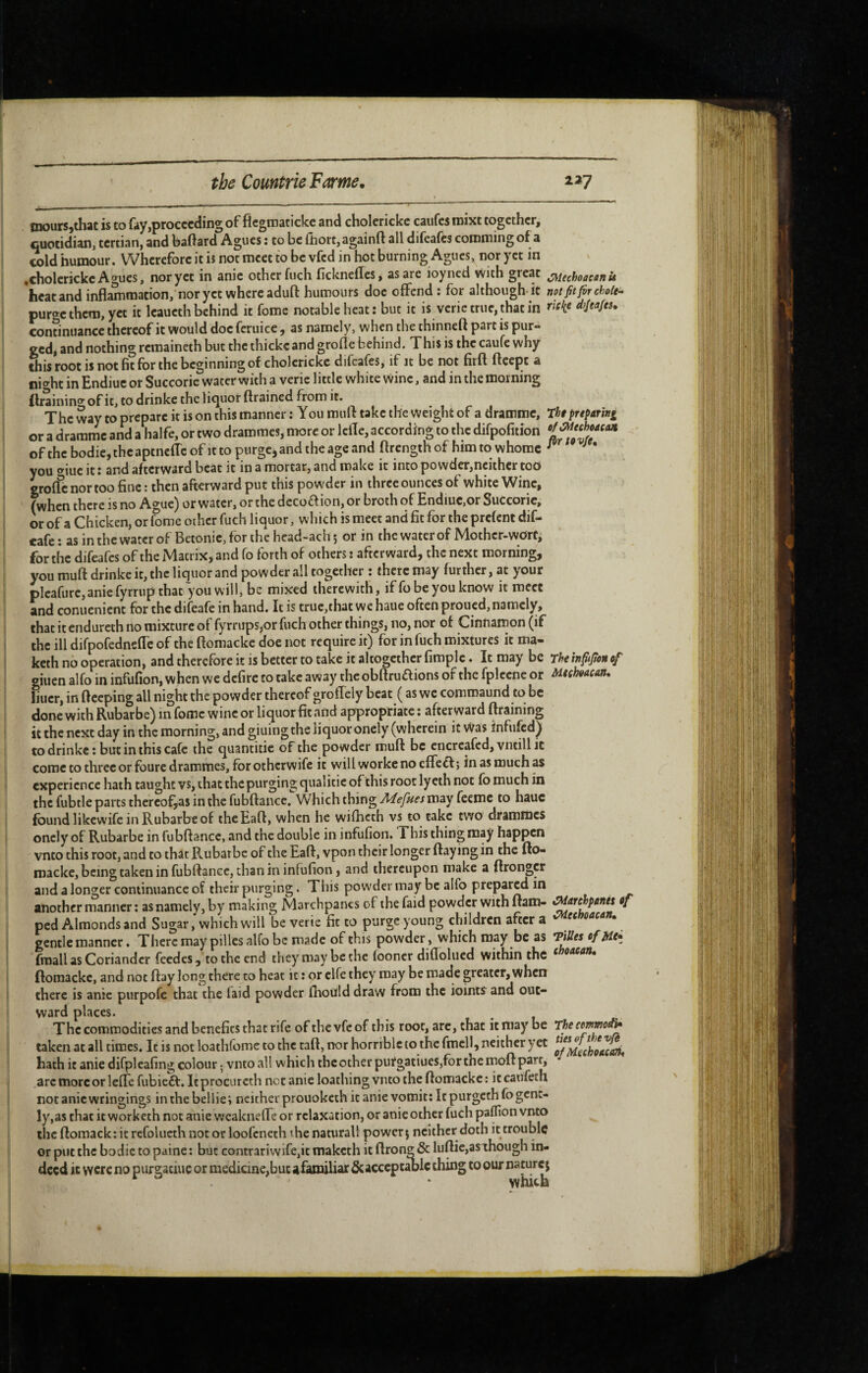 moursjthac is to fay,proceeding of flcgmacicke and cholericke caufes mixt together, quotidian, tertian, and baftard Agues : to be ihort, againft all difeafes comming of a ço\d humour. Wherefore it is not meet to be vfed in hot burning Agues, nor yet in ,cholericke Agues, nor yet in anic other fuch ficknefTcs, as are ioyned with great ^g(f)oacéinù heat and inflammation, nor yet where aduft humours doc offend ; for although-it not fit fir choit- purttcthem, yet it Icaucthbehind it fome notable heat: but it is vcrictrue,thatin rleie dfiafts. continuance thereof it would doc feruice, as namely, when the thinneft part is pur¬ ged, and nothing remaineth but the thickcand grofle behind. This is the caufe why this root is not fit for the beginning of cholericke difeafes, if it be not firft fteept a ni‘^ht in Endiuc or Succoric water with a veric little white wine, and in the morning draining of it, to drinkc the liquor ftrained from it. The way to prepare it is on this manner : You mult take the weight of a dramme, Tht preparing or a dramme and a halfe, or two drammes, more or IclTe, according to the difpofition ofthcbodic,thcaptncflcofittopurgc,andtheageand ftrengthof himto whomc ^ you ^luc It : and afterward beat it in a mortar, and make it into powdw,neither too greffe nor too fine : then afterward put this powder in three ounces of white Wine, (when there is no Ague) or water, or the decoaion, or broth of Endiuc,or SuCcoric, or of a Chicken, or fome other fuch liquor, which is meet and fit for the prefent dif- eafe: as inthcwatcrof Betonic,for thehead-achj or in the water of Mothcr-worfi for the difeafes of the Matrix, and fo forth of others : afterward, the next morning, you muff drinke it, the liquor and powder all together : there may further, at your plcafurc,aniefyrrupthat you will, be mixed therewith, if fo be you know it meet and conuenient for the difeafe in hand. It is true,that we haue often proued, namely, that it endurcth no mixture of fyrrups,or fuch other things, no, nor of Cinnamon (if the ill difpofednefle of the ftomackc doe not require it) for in fuch mixtures it ma- keth no operation, and therefore it is better to take it altogether fimplc. It may be Themfifionef giuen alfo in infufion, when we defire to take away the obftruaions of the fplccne or Mtchoacan, liner, in ftceping all night the powder thereof groflely beat ( as we commaund to be done with Rubarbe) in fome wine or liquor fit and appropriate : after ward ftraining it the next day in the morning, and giuing the liquor onely (wherein it Was infufed^ to drinke : but in this cafe the quantitic of the powder mufl: be cncrcafcd, vntill it come to three or foure drammes, for otherwife it willworkcnocffea; in as much as ! experience hath taught vs, that the purging qualitic of this root ly eth not fo much in 1 the fubtle parts thercof^as in the fubftance. Which thing A^efuesmay feeme to hauc i found likewife in Rubarbe of thcEafl, when he wifheth vs to cake two drammes i onely of Rubarbe in fubftance, and the double in infufion. This thing may happen vnto this root, and to that Rubarbe of the Eaft, vpon their longer flaying in the fto- i macke, being taken in fubflance, than in infufion, and thereupon make a flrongcr j and a longer continuance of their purging. This powder may be alfo prepared in ' another manner: as namely, by making Marchpanes of thefaid powder with flam- ^arehpanes af I ped Almonds and Sugar'which will be verie fit to purge young children after a ’^e^noacan. j gentle manner. There may pilles alfo be made of this powder, which may be as TiUes effdt* fmall as Coriander feedes, to the end they may be the fooner diflolued within the * ftomackc, and not flay long there to heat it : or clfe they may be made greater, when i there is anic purpofe that the laid powder IhoU'ld draw from the ioints and ouc- i ward places. The commodities and benefits that rife ofthevfcof this root, arc, that it may be Thcc^modi» j taken at all times. It is not loathfome to the taft, nor horrible to the fmell, neither yet hath it anie difplcafing colour ; vnto all which the other putgatiues,for the rnoft part, ii arc more or lefle fubieft. It procurcth net anie loathing vnto the flomacke : it caufeth I not anic wringings in the bel lie; neither prouoUcth it anie vomit: It purgethfogcnc- ly,as chat it work eth not anie wcakneffe or relaxation, or anie other fuch paflion ii the flomack: it refolueth not or loofeneth ihe natural! power j neither doth it trouble or put the bodic to paine : but contrariwife,ic maketh it flron^ & lu^c,asihough in- i deed it were no purgaciue or medicine,but a familiar &acccptÆic thing to our naturej . * which