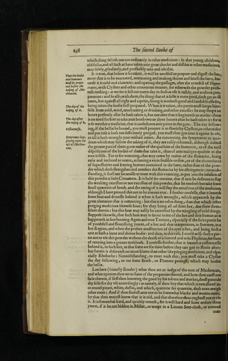 Thtt the bedie and humours mufi be prepa¬ red before the talking of iPde- choacan* The day of the Ulfing of it. The day after the tailing of it* Cofliueneffe* Symptômes hap¬ pening vpon the vfeoftMechoa- eaa. which thing falleth not out ordinarily in other medicines ; fo that young children, old folke,and all fuch as haue taken anie great checke and dillikc at other medicines, may fafcly, pleafantly,and profitably take and vfc this. It is true, that before it be taken, it will be necdfull to prepare and digeft the hu-, mour that is to be euacuated, attenuating and making thinne and finall the fame, bc- caufc it is cold and clammic : and opening the paflages, after the counfcll of Hippo¬ crates, mth Clyfiers and other conuenient meancs ; for otherwife the powder piofi* teth nothing : as we fee it fall out eucrie day in fuch as vfe it rafhly, and without pre¬ paration : and fo alfo,with them, the thing that of it felfc is veric gôod,doth get an ill name, but againft all right and cquitic, feeing it worketh good and laudable effefts, being taken the bodic firft prepared. When it is taken, the partie muft kcepe him- fclfe from cold, wind, much eating or drinking,and other excefle : he may fleepc an hourc prefently after he hath taken it, but not after that it beginneth to workc : there is no need for him to take anie broth two or three hourcs after he hath taken it : for it is fo worthic a medicine, that it caufeth not anie paine in the guts. The day fol low¬ ing, if the bellie be bound, you raufi procure it to ftoolc by Clyfitrs,or otherwife: and put cafe it hath not fufficiently purged, you mufi then goe ouer it againe fo oft, as till it hath wrought your wifiied intent. As concerning the fymptomes or acci¬ dents which may follow the taking of it, they arc eafily reformed, although indeed the greater par t-of them grow ratlier of the qualities of the humours, or of the cuill difpofitions of the bodies of them that take it, than of anie maligne qualifie in the rootitfelfe. For as for vomiting, that may come by reafon of the fiomacke, being cafie and inclined to vomit, as hauing a veric fcnfiblc orifice, or of the aboundance of fuperfluitics and fretting humors contained in the fame, rai her than of the pow¬ der which doth firengthenand comfort the fiomacke by his afiringencie : not with- ftaiidingjit fliall not bcamific to meet with this vomiting, to put into the infufion of this powder a little Cinnamon. It is held for certaine, that if anie be defirous to fiay the working cxccfliue or not cxccfTmc of this powder, that he needeth but take fomc fmall quantifie of broth, and the eating of it will fiay the attraff ion of the raedicincj although I haue proued this not to be alwaics true. I further confeffe, that it Icaucih fomc heat and drinefle behind it when it hath wrought, which appeareth by the great alteration that is remaining ; but this is no other thing, than that which other purging medicines likewife haue; for they being all of them hot, doc fhew them- fclucs therein : but this heat may eafily be correff ed by the mingling of cold things. Suppofc likewife, that fuch heat may as foone come of the hot and dric humorcas ic happeneth in hoc burning Agues and true Tertians, efpecially if the fickc partie be of youthfull and flouriflung yeares, of a hot and drie temperature, in Summer, in a hot Region, and when the prefent confiitution of the ayre is hot, and being fuch a one as hath a Icanc and thinne bodic : and then, in this cafe, I could wifli fuch a par¬ tie not to vfe this powder without the deuife ofa learned and wife Phyfitian,for feafe of running into a greater niifchiefe. I confeffe further, that it leaucth a coftiuenefTe behind ic, in fuch fort, as that fomearc fix dales before they can goe to ftoolc after: but herein it deferucth no more blame than other like purging medicines, and efpe- cially Rhubarbe : Notwithftanding, to meet with this, you muft take a Clyftcr the day following, or eat fomc Broth, or Plummc pottage, which may loofcû the bellie. Loehere (friendly Reader) what thou art to iudgeof the root of Mcchoacan, and what opinion thou art to haue of the properties thereof, and how thou canft not failc therein, if firft thou knowing the good by his tokens and markcs,docft prouide thy felfc for thy vfe accordingly : as namely, if thou buy that which is ncw^iccd in¬ to round pieces, white, duftie, and which'quantitic for quantifie, doth ouer-weigh other roots : And if thou find eft anie one to be fomc what blackc and worme-caten, by that thou mayeft know that it is old, and that therefore thou ou<^htcftnottovfc it. It is fomewhat hard, and quickly rotteth , for ic will hard and fcant endure three yeares, if it be not hidden in Millet, or wrapt in a Linnen Sere-cloth, or coucred oucr