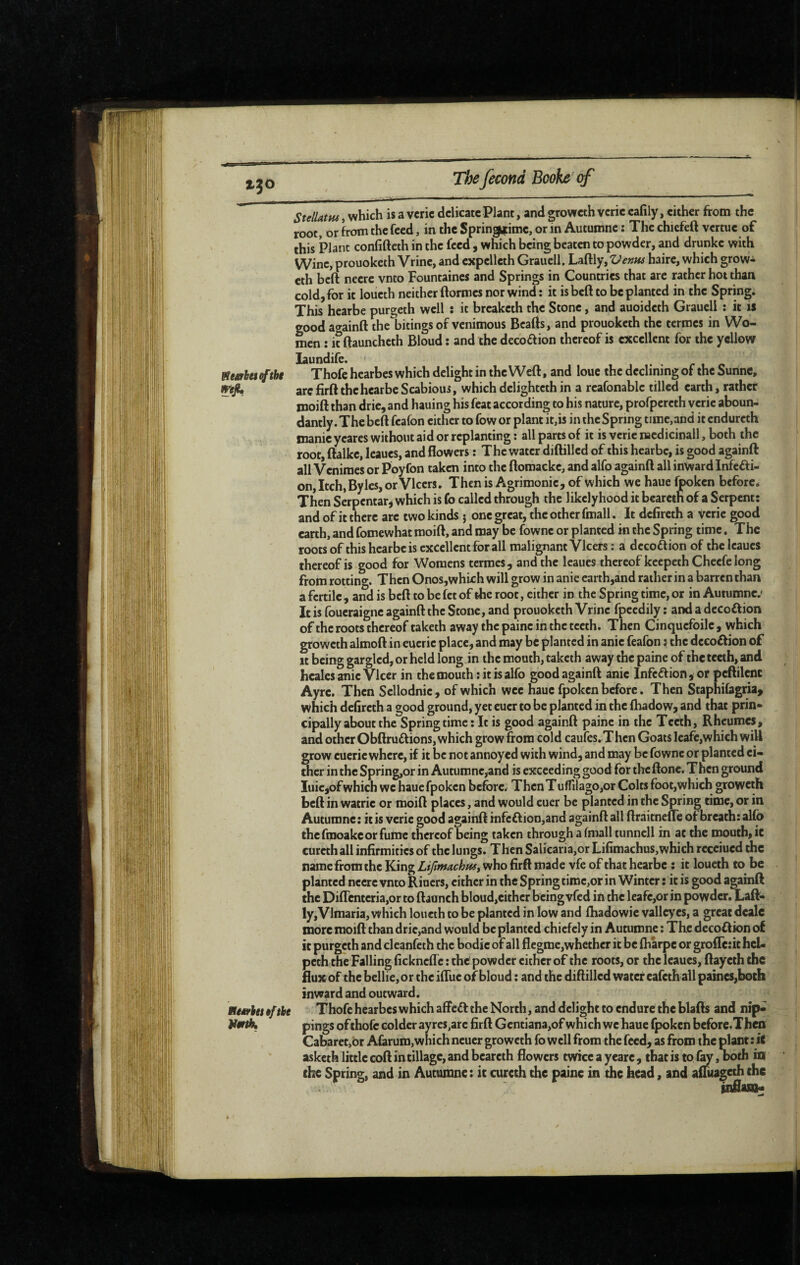 tteariaiftht Ke*rhe$9fibe VmiK StellatHs, which is a vcric delicate Plant, and groweth verie eafily, either from the root, or from the feed, in the Springtime, or in Automne : The chicfeft vertue of this Plant confifteth in the feed , which being beaten to powder, and drunke with Wine, prouokeih Vrine, and expelleth Grauell, Laftly, Venus haire, which grow- eth beft neere vnto Fountaines and Springs in Countries that are rather hot than cold, for it loueth neither ftormes nor wind: it is bed to be planted in the Spring. This hearbe purgeth well ; it breaketh the Stone, and auoideth Grauell : it is goodac^ainft the bitings of venimous Bcafis, and prouoketh the termes in Wo¬ men : it ftauncheth Bloud : and the decoftion thereof is excellent for the yellow laundife. . Thofe hearbes which delight in the Weft, and loue the declining of the Sunne, are firft the hearbe Scabious, which delightcth in a reafonable tilled earth, rather moift than drie, and hauing his feat according to his nature, profpercth verie aboun- dantly. The beft feafon either to fow or plant it,is in the Spring time,and itendureth manie yeares without aid or replanting : all parts of it is verie naedicinall, both the root, ftalke, leaues, and flowers : The water diftilled of this hearbe, is good againft all Veniraes or Poyfon taken into the ftoraacke, and alfo againft all inward Infeffi- on,Itch,Bylcs,orVlccrs. Then is Agrimonie, of which we haue fpoken before* Then Serpentar^ which is fo called through the likelyhood it beareth of a Serpent: and of it there are two kinds j one great, the other fmall. It defireth a verie good earth, and fomewhat moift, and may be fowne or planted in the Spring time. The roots of this hearbe is excellent for all malignant Vlcers : a decoftion of the leaues thereof is good for Womens termes, and the leaues thereof keepeth Cheefe long from rotting. Then Onos,which will grow in anie earth,and rather in a barren than a fertile, andisbeft to be fet of the root, either in the Spring time, or in Autumne.' It is foueraigne againft the Stone, and prouoketh Vrine fpeedily : and a decoftion of the roots thereof taketh away the paine in the teeth. Then Cinquefoile, which groweth almoft in eucrie place, and may be planted in anie feafon : the decoftion of It being gargled, or held long in the mouth, taketh away the paine of the teeth, and healcsanieVlcer in the mouth: it is alfo good againft anie Infcélion,or peftilenc Ayrc. Then Sellodnie, of which wee haue fpoken before. Then Staphifagria^ which deflreth a good ground, yet eucr to be planted in the fhadow, and that prin¬ cipally about the Spring time : It is good againft paine in the Teeth, Rheumes, and other Obftruftions, which grow from col d caufes. Then Goats leafe,which will grow euerie where, if it be not annoyed with wind, and may be fowne or planted ei¬ ther in the Spring;,or in Autumne,and is exceeding good for the ftone. Then ground Iuie,of which we haue fpoken before.r Then Tuffilago,or Colts foot,which groweth beft in watrie or moift places, and would euer be planted in the Spring time, or in Autumne: it is verie good againft infeftion,and againft all ftràitnefte of breath: alfo thefmoakeorfume thereof being taken through a fmall tunnell in at the mouth, ic cureth all infirmities of the lungs. Then Salicaria,or Lifimachus,which receiued the name fromthe King who firft made vfe of that hearbe : it loueth to be planted neere vnto Riuers, either in the Spring time,or in Winter : it is good againft the Diftcnteria,or to ftaonch bloud,cither being vfed in the leafe,or in powder. Laft- . ly,Vlmaria, which loueth to be planted in low and lhadowie vallcyes, a great deale more moift than drie,and would be planted chiefely in Autumne : The decoftion of it purgeth and clcanfcth the bodic of all flegme,whether it be fharpe or groflc:ic hch' pcth the Falling fickneffe : the powder cither of the roots, or the leaues, ftayeth the flux of thebellie,or the ifluc of bloud : and the diftilled water eafeth all paines,both * ; inward and outward. << Thofe hearbes which affeâ; the North, and delight to endure the blafts and nip* ; pings ofthofe colder ayres,arc firft Gcntiana,ofwhich wehaue fpoken before.Then Cabaret,br Afarum, which ncucr groweth fo well from the feed, as from the plant : iC asketh little coft in tillage, and beareth flowers twice a yearc, that is to lÿ, both itt the Spring, and in Autumne : ic curcch the paine in the head, and afiuageth the inflasa*