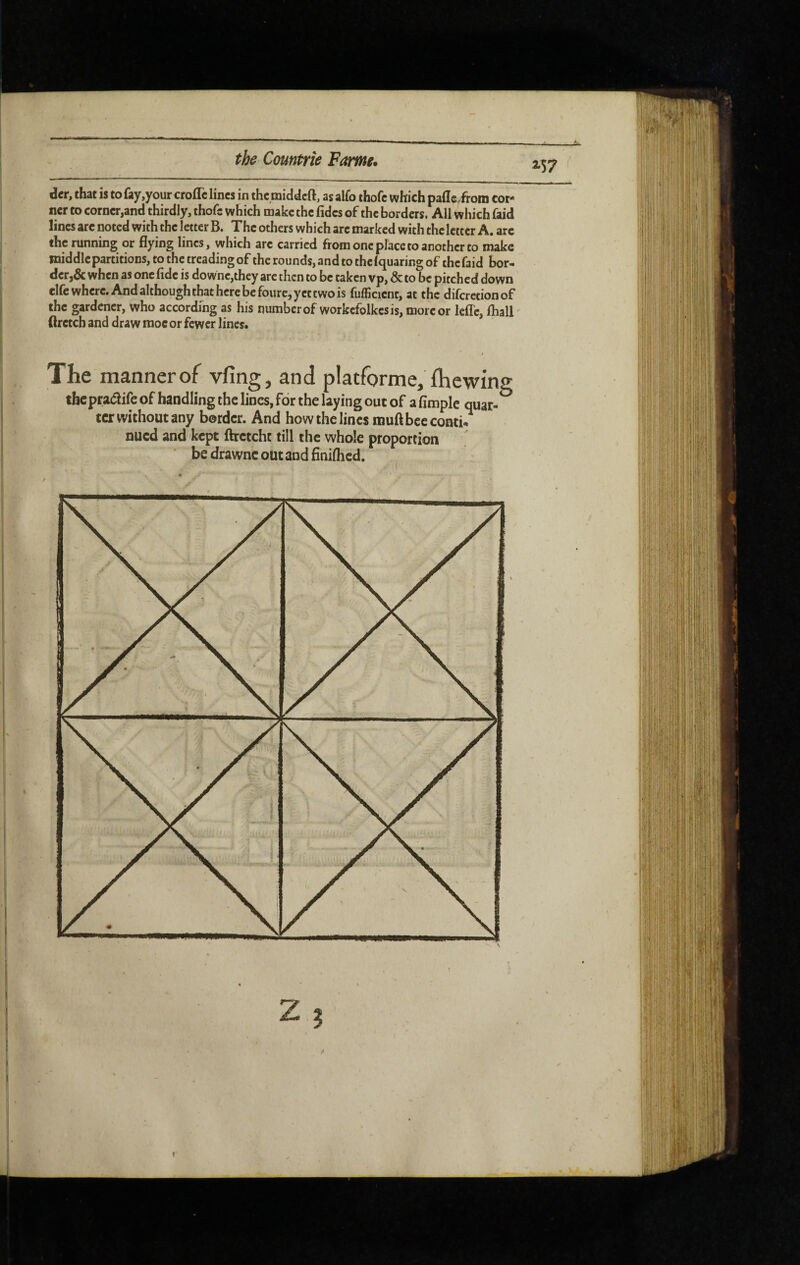 der, that is to fay,your croflc lines in the middeft, as alfo thofc which pafleÆoni cor¬ ner to corner,and thirdly, thofc which make the fidcs of the borders. All which faid lines arc noted with the letter B. The others which arc marked with the letter A. arc the running or flying lines, which arc carried from one place to another to make middle partitions, to the treading of the rounds, and to the Iquaring of the faid bor¬ der,& when as one fide is downc,they arc then to be taken vp, & to be pitched down elfe where. And although that here be fourc, yet two is fufficicnt, at the diferetionof the gardener, who according as his number of workcfolkesis, more or Icflc, fliall (Irctch and draw moe or fewer lines* f The manner of vfing, and platfbrme, fhewing thepradife of handling the lines, for the laying out of a Ample quar- terwithoutany border. And how the lines muft bee conti¬ nued and kept ftrctcht till the whole proportion ^ be drawnc out and finiflicd.