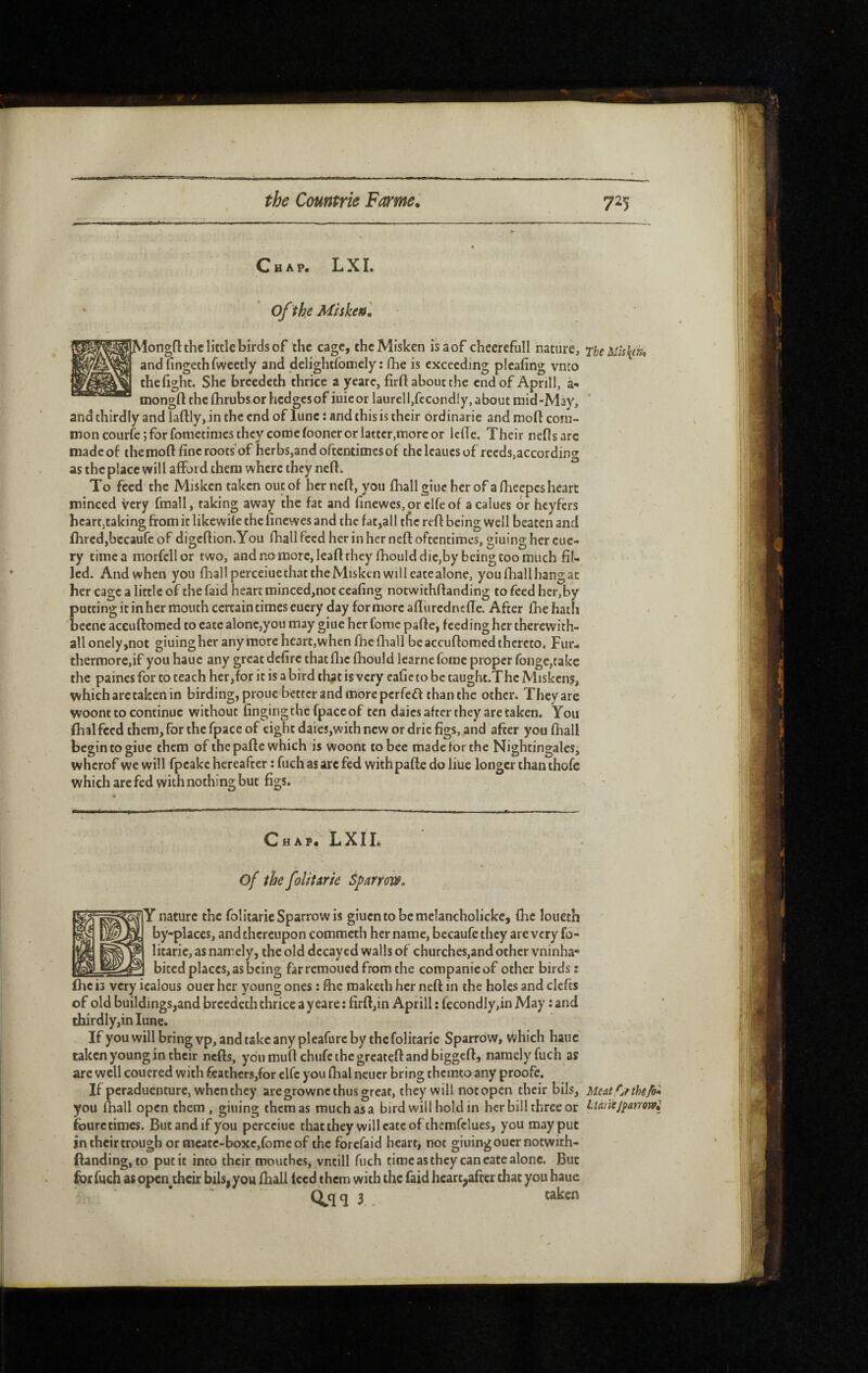 Chap. L X I. of the Mtsken] .Mongfl the little birds of the cage, thcMisken isaof cheerefull nature, rheMh\ih^ andfingethfweetly and delightfomely : fhe is exceeding plcafing vnto thefight. She breedeth thrice a yearc, firft about the end of April!, à- mongft thcfhrubsorhcdgcsof iuicor laurcll,fccond!y, about mid-May, and thirdly and laftly, in the end of lune : and this is their ordinarie and mod com¬ mon courfe; for fometimes they come fooncr or latter,more or Icffe. Their neflsare madeof the mod fine rootsof herbs,and oftentimes of thelcaucsof reeds,according as the place will afford them where they ned. To feed the Misken taken out of her ned, you fhall giuc her of afheepesheart minced very fmall, taking away the fat and finewes,or clfeof a calues dr heyfers heart,taking from it likewile the finewes and the fat,all tfic red being well beaten and dired,bccaufe of digcdion.You fhall feed her in her ned oftentimes, gluing her cue- ry timea morfcllor two, and no more, lead they fhould die,by being too much fil¬ led. And when you fhall perceiuethattheMiskcn will eatealone, you fhall hang at her cage a little of the faid heart minced,not ceafing notwithdanding to feed her,by patting it in her mouth certain times eucry day for more aduredncffc. After fhe hath becne aceudomed to eate alone,you may giue her fome padc, feeding her therewith¬ al! onely,not giuingher anymore heart, when fhe fhall be aceudomed thereto. Fur¬ thermore,if you haue any great defire that die fhould learne forac proper fongCjtakc the paincs for to teach her,for it is a bird thiHt is very eafic to be taught.Thc Miskcn?, which arc taken in birding, proue better and more perfeff than the other. They are woont to continue without fingingthc fpaccof ten daics after they are taken. You dial feed them, for the fpacc of eight dares,with new or drie figs, and after you fhall begin to giuc them of the pade which is woont to bee made for the Nightingales, wherof we will fpeake hereafter :fuch as arc fed with pade doliue longer thanthofc which arc fed with nothing but figs. Chap: LXIL of the foUtme Sparrow» r nature the folitarie Sparrow is giucntobcmelancholickc, (he loueth by-places, and thereupon commeth her name, bccaufe they are very fo- litaric, as namely, the old decayed walls of churches,and other vninha- _ bited places, as being farremoued from the companieof other birds ; fhe is very icalous oucr her young ones : flic maketh her ned in the holes and clefts of old buildings,and breedeth thrice a y care ; fird,in Aprill : fccondly,in May : and thirdly,in lune. If you will bring vp, and take any pleafurc by the folitarie Sparrow, vVhich haiic taken young in their neds, ydumudchufcthcgrcatedandbiggcd, namely fuch as arc well couered with feathers,for clfc you dial neuer bring themto any proofe. If peraduenture, when they aregrownc thus great, they will not open their bils, Meat,Cf the/o* you fliall open them , giuing them as much as a bird will hold in her bill three or laaiiej^amvpi fourecimes. But and if you percciuc that they will cate of themfclucs, you may put intheirtrough or mcatc-boxc,fome of the forefaid heart, not giuing oucr notwith¬ danding, to put it into their moutbes, vntill fuch time as they can cate alone. But for fuch as open, their bils,you fhall teed them with the faid heart,after that you haue q 3 taken