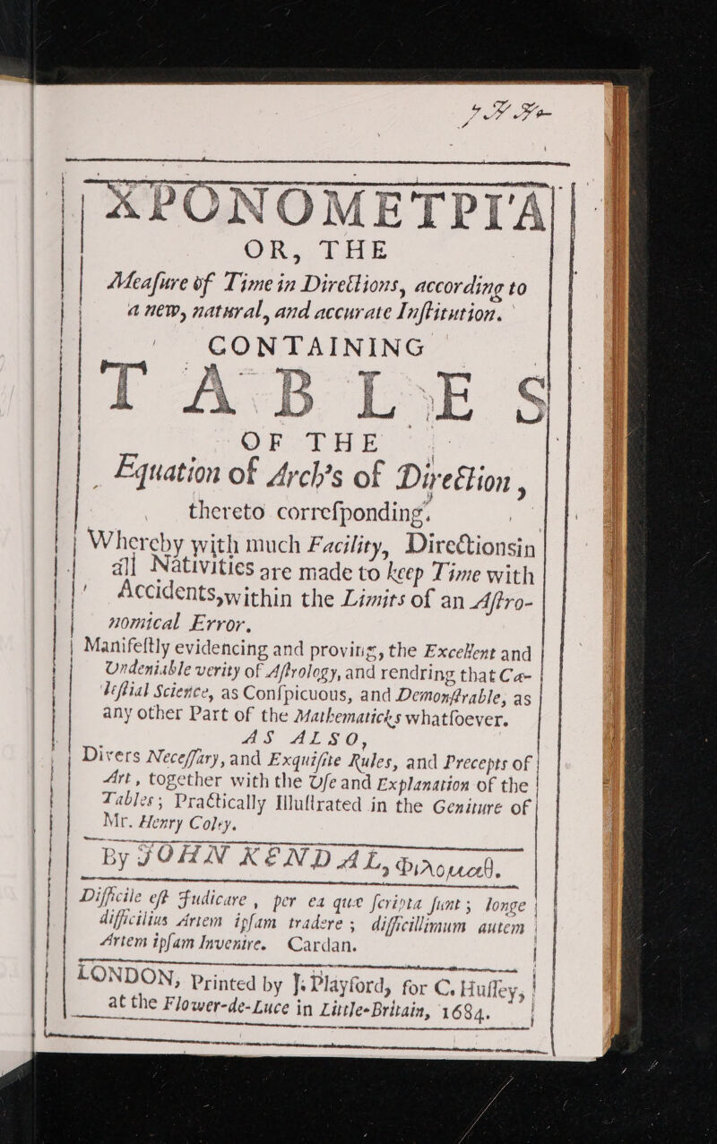 TOMETPYA), ST SES LOT PAY HE Sy an ~ oP O F IH E 7 _ Equation of Arch’s of Direétion , thereto correfponding’. | Whereby with much Facility, Diredtionsin | all Nativities sre made to keep Time with | Accidents within the Limits of an Aftro- | nomical Error, | Manifeftly evid encing and proving, the ExceHent and | f Undeniable verity of Afrology, and rendring that Ca- | léftial Science, as Confpicuous, and Demonjerable, as any other Part of the Mathematicks whatfoever. as ALSO, Divers Neceffary, and Exquifite Rules, and Precepts of | | 4rt, together with the Ufe and Explanation of the | q Table §; Practically Iluftrated in the Geniture of | Mr. Henry Coley. | ‘By JOHN KENDAL 2 Piroucl, | re ne a RE A ARE RE -gnn cttegpet age \ Difficile eff Fudicare , per ea que feripta funt ; longe | | difficilius Artem ipfam tradere ; dificilimum autem | 1 Artem ipfam Invenire. Cardan. COS ae: ae _ EEE I ee LONDON, Printed by F Playford, oe CH alley Yo | ___ atthe Flower-de-Luce in Little-Britain, tain, 1684. Saeki eer ae A ltabetay j tT | | rene  ers cre emere a&gt; r* erences eect ERE,