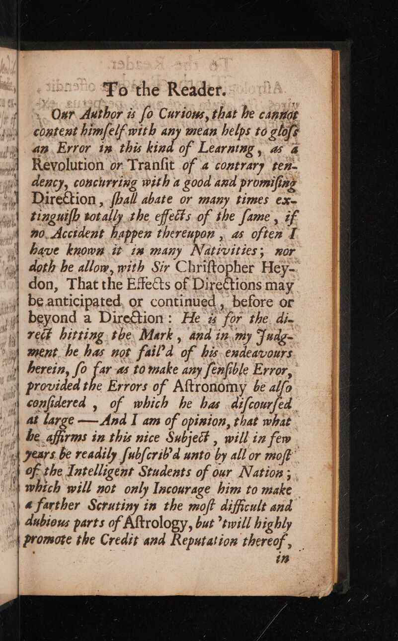 sono “Po ‘the Reader. : | 4. Our Author is [o Curious, that he cannot ‘ud cowtent himfelf with any mean helps to glafe ia. aa. Error in. this hind of Learning , a 4 Revolution or Tranfit of 4 covtrary ten dency, concurring with 2 good and promifing “| Darection , ~ball abate or many times ex- wil Pagutfh totally the effects of the fame , éf yf 90. Acctdent happen thereupon , as often 1 | have knows it in many Nativities; xor i) doth be allow, with Sir Chriftopher Hey-. } don, That the Effects of Direttions may | be anticipated, or continued, before or vd beyond a Direction: He % for the. dix pj) reek betting the Mark, and in my Fudg- od went. he has not fail’d of his. endeavours. ‘| herein, fo je as t0 make any fenfible Error, | provided the Errors of Aftronomy 6¢ alfo | sonfidered , of which he has dzfcourfed i at large-—And I am of opinion, that what | be affirms in this nice Subject , will in few. ‘ad pears. be readily [ubfcrib'd unto by all or moft” f «Al of the Intelligent Students of our Nation ;. \\4 which will not only Incourage him to make \) @ farther Scrutiny in the moft difficult and )) Aubious parts of Aftrology, but twill highly | Promote the Credit and Reputation thereof, — | in