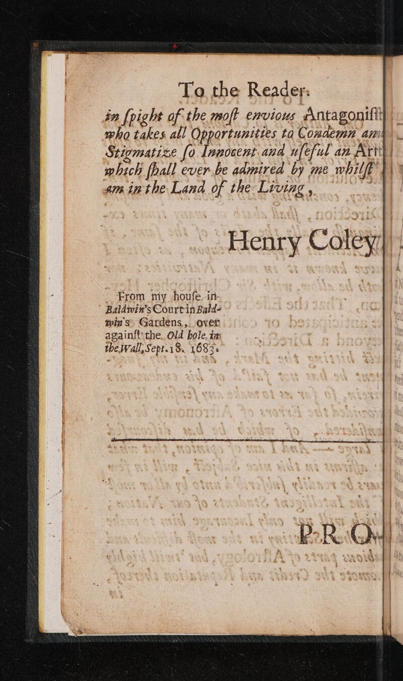 in [right of the moft envious sntagonifit who takes all Opportunities tq Condemn ami Stigmatize fo Innocent and ufeful am Art which fhall ever.be admired by me whilft’} sm inthe Land of the Living , i _ From my houfe, in Baldwin’sCourtinBald- wins Gardens,. over again{t the, Old bole, ix the Wall, Sept.18. 1683s