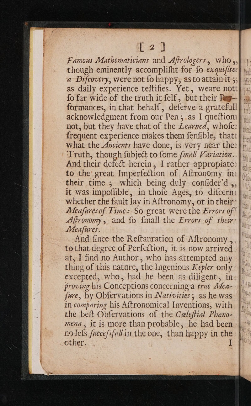 L2) fo far wide of the truth it felf, but their Reg- Meafures. | . And fince the Reftauration of Aftronomy , to that degree of Perfection, it is now arrived excepted, who, had he been as diligent, in fare, by Obfervations in Natrvities ; as he was in comparing his Aftronomical Inventions, with the beit Obfervations of the Caleftial Pheno- mena, it is more than probable, he had been no lets. /uece/sfud in the one, than happy in the J