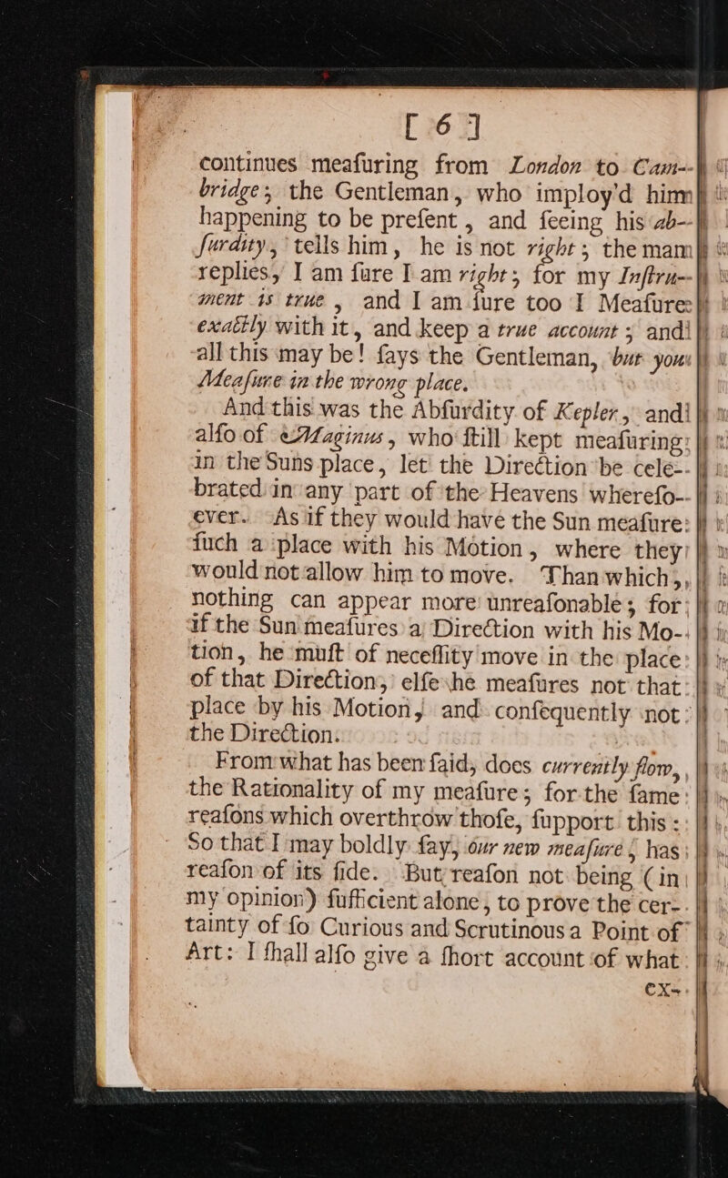 all this may be! fays the Gentleman, bat you Meafure inthe wrong place. ever. “As if they would have the Sun meafure: fuch a place with his Motion, where they: place by his Motion, the Direction. 7 From what has been faid, does currently flow, the Rationality of my meafure; forthe fame reafons which overthrow thofe, fupport. this : So that I may boldly: fay, our zew meafure, has reafon of its fide. Butyreafon not: being (in Art: I thall alfo give a fhort account ‘of what CX-= a ia ss ee ee oe = —=* —F « - RS TS SOT SNE ls SEP Ten, ay ene OT EE oe ~~ E = és 3 =— &gt;