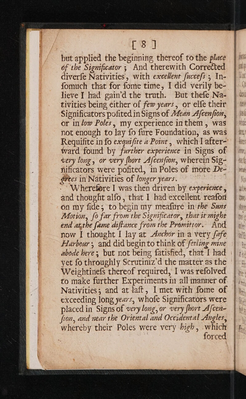 el of the Significator ; And therewith Corrected diverfe Nativities, with excellent fuccefs ; In- fomuch that for fome time, I did verily be- lieve I had gain’d the truth. But thefe Na- tivities being either of few years, or elfe their Significators pofited in Signs of Adean Afcenfion, or in low Poles, my experience inthem, was not enough to lay {fo fure Foundation, as was Requifite in fo exquifite a Point, which] after- ward found by further experience in Sigus of very long, or very (hort Afcenfion, wherein Sig- nificators were pofited, in Poles of more De- érees in Nativities of longer years. eae Wherefore I was then driven by experience, and thought alfo, that I had excellent reafor on my fide; to begin my meafure in the Suns Motion, fo far from the Significator, that ir might end atthe fame diftance from the Promittor. And now I thought I lay at Azchor in a very fafe Harbour; and did begin to think of ferling mine abode here; but not being fatisfied, that [ had WeightinefS thereof required,’ I was refolved Nativities; and attaft, I met with fome of exceeding long years, whofe Significators were placed in Signs of very long, or very {hort Afcen- fron, and near the Oriental and Occidental Angles, whereby their Poles were very high, which ‘ forced