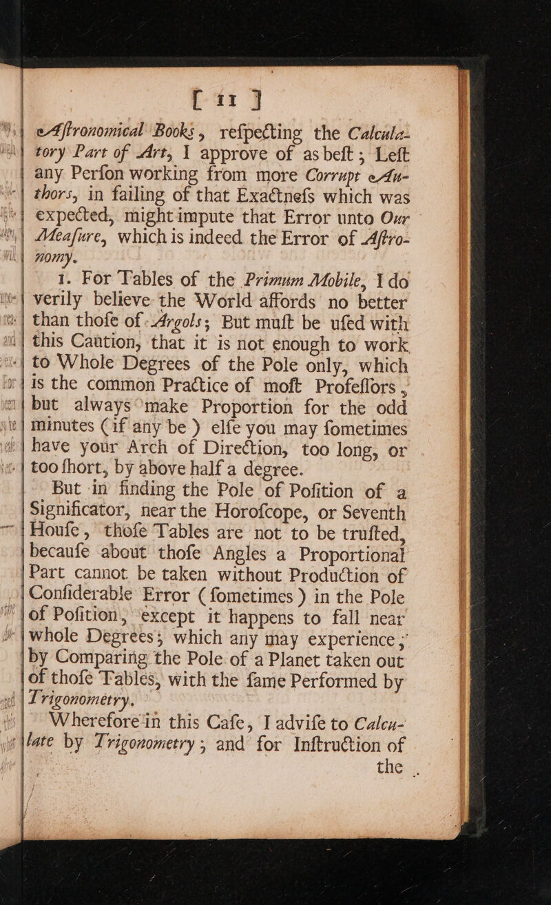 ary eAftronomical Books, refpecting the Calcula- ind ly | thors, in failing of that Exaétnefs which was expected, might impute that Error unto Our Meafure, whichis indeed the Error of .4ftro- 70MY. 1. For Tables of the Primum Mbile, Ido this Caution, that it is not enough to work, have your Arch of Direction, too long, or But in finding the Pole of Pofition of a Significator, near the Horofcope, or Seventh Houle, thofe Tables are not to be trufted, becaufe about thofe Angles a Proportional Part cannot be taken without Production of Confiderable Error ( fometimes ) in the Pole of Pofition, except it happens to fall near whole Degrees; which any may experience ; by Comparing the Pole. of a Planet taken out of thofe Fables, with the fame Performed by Trigonometry. Wherefore‘in this Cafe, I advife to Calcu- late by Trigonometry; and for Inftruction of , thé».