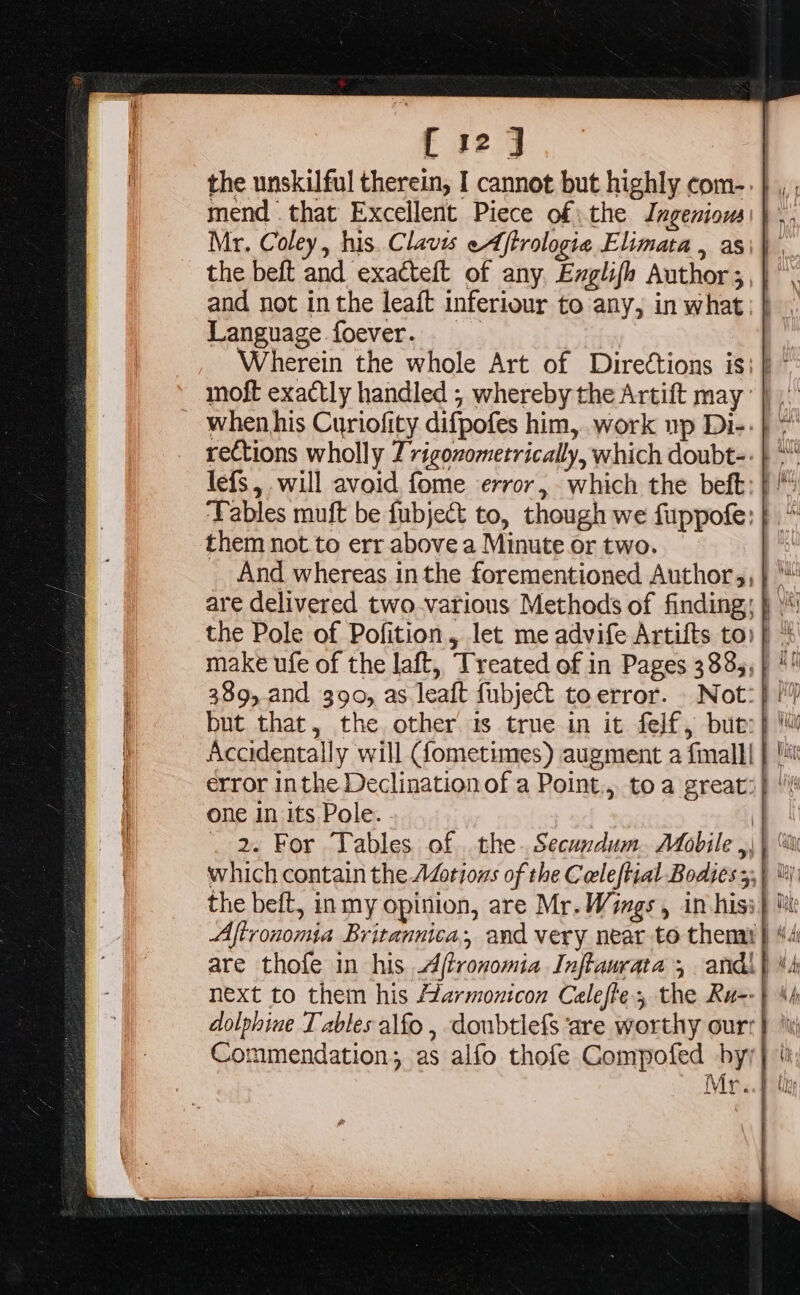 Mr. Coley, his. Clavis eAftrologie Elimata , asi\ , the beft and exacteft of any, Ezglifh Author ;,} and not inthe leaft inferiour to any, in what; | Language foever. : when his Curiofity difpofes him, work up Di-:} * rections wholly Z rigoxometrically, which doubt-: } lefs, will avoid, fome error, which the beft: | ” ‘Tables muft be fubject to, though we fuppofe: them not to err above a Minute or two. And whereas inthe forementioned Authors, 389,.and 390, as leaft fubject to error. Not: but that, the other is true in it felf, but:| one In its Pole. which contain the AZotious of the Cecleftial Bodies 5;} lt) the beft, inmy opinion, are Mr. Wings , in hisi} Aftronomia Britannica, and very near to themi| Commendation; as alfo thofe Gompofed by) Mr.