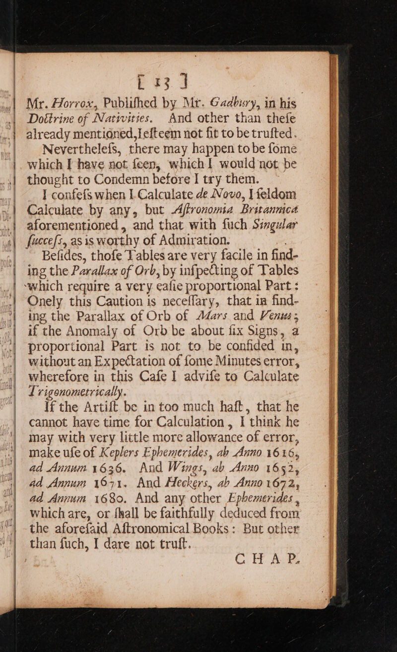 : s. ey eee A NN RR rm Doétrine of Nativities. And other than thefe already mentioned, fefteem not fit to be trufted. Neverthelefs, there may happen tobe fome which I have not feen, which I would not be thought to Condemn before I try them. I confefs when I. Calculate de Novo, Ifeldom Calculate by any, but -Affronoma Britanmca aforementioned, and that with fuch Simgular fuccefs, as is worthy of Admiration. Befides, thofe Tables are very facile in find- ing the Parallax of Orb PY infpecting of Tables y Onely this Caution is neceflary, that in find- ing the Parallax of Orb of Adars and Venus; if the Anomaly of Orb be about fix Signs, a proportional Part is not to be confided in, without an Expectation of fome Minutes error, wherefore in this Cafe I advife to C alculate Lvigonometrically. If the Artift be in too much haft, that he cannot have time for Calculation , I ‘think he may with very little more allowance of error, make ufe of Keplers Ephemerides, ab Anno 1616, ad Annum 1636. And Wings, ab Anno 1652 25 ad Annum ie 71. And Heckers. ab Anno 1672 ad Annum 1680. And any other E MN which are, or fhall be faithfully deduced from the aforefaid Aftronomical Books: But other CHAP.