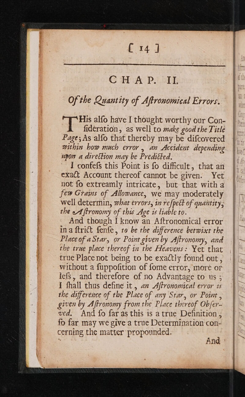 CS A Po) Of the Quantity of Aftronomical Exrors. ere alfo have { thought worthy our Con- fideration, as well to make good the Title Page; As alfo that thereby may be difcovered within bow much error , an Accident depending spon a dtrection may be Preditted. I confefs this Point is fo difficult, that an exact Account thereof cannot be given. Yet not {o extreamly intricate, but that with a few Grams of Allowance, we may moderately well determin, what errors, in refpect of quantity; the eA ftronomy of this Age is liable to. And though I know an Aftronomical error ina ftrict fenfe, to be the difference betwict the Place of aStar, or Point given by Aftronomy, and the true place thereof in the Heavens: Yet that true Place not being to be exactly found out , - without a fuppofition of fome error, moré or lef, and therefore of no Advantage to us ; I thall thus define it , a2 Aftronomical error 1s the difference of the Place of any Star, or Point , given by Aftronomy from the Place thereof Obfer- ved. And fo far as this is a true Definition ; fo far may we give a true Determination con- cerning the matter propounded. Aas ; And :