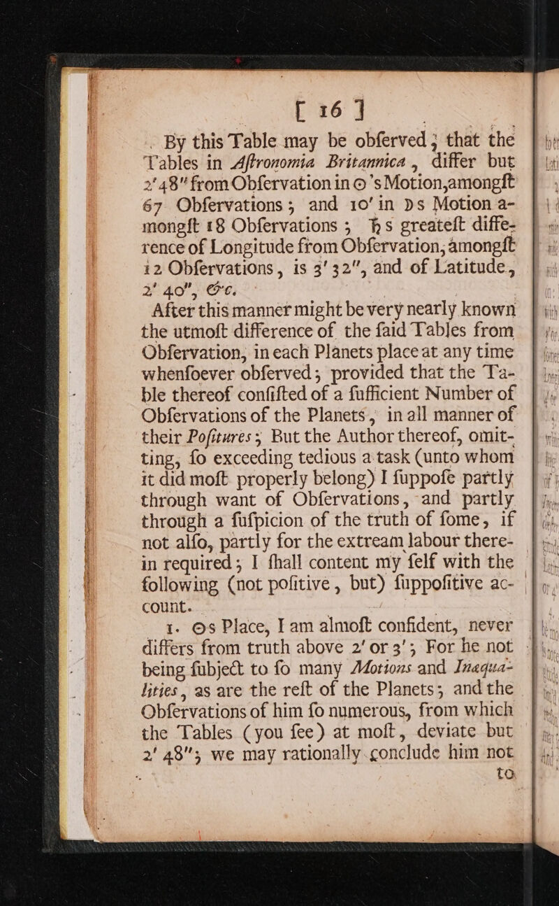 . By this Table may be obferved ; that the Tables in Aftronomia Britannica, differ but 2' 48” from Obfervation in ©’s Motion,amongft 67 Obfervations; and 10’in )s Motion a- monegft 18 Obfervations 5 hs greatelt diffe- rence of Longitude from Obfervation, amongft i2 Obfervations, is 3'32”, and of Latitude, af 4.0”, Cre. ' After this manner might be very nearly known the utmoft difference of the faid Tables from Obfervation, in each Planets place at any time whenfoever obferved; provided that the Ta- ble thereof confifted of a fufficient Number of Obfervations of the Planets, in all manner of their Pofitures; But the Author thereof, omit- ting, fo exceeding tedious a task (unto whom it did moft. properly belong) I fuppofe partly through want of Obfervations, and partly through a fufpicion of the truth of fome, if not alfo, partly for the extream labour there- in required; I fhall content my felf with the count. | | 4. ©s Place, Iam almoft confident, never |}, differs from truth above 2’ or 3’; For he not }\, being fubject to fo many Motions and Inaqua- | lities, as are the reft of the Planets; and the Obfervations of him fo numerous, from which the Tables (you fee) at moft, deviate but 2' 48; we may rationally.conclude him not ‘. to