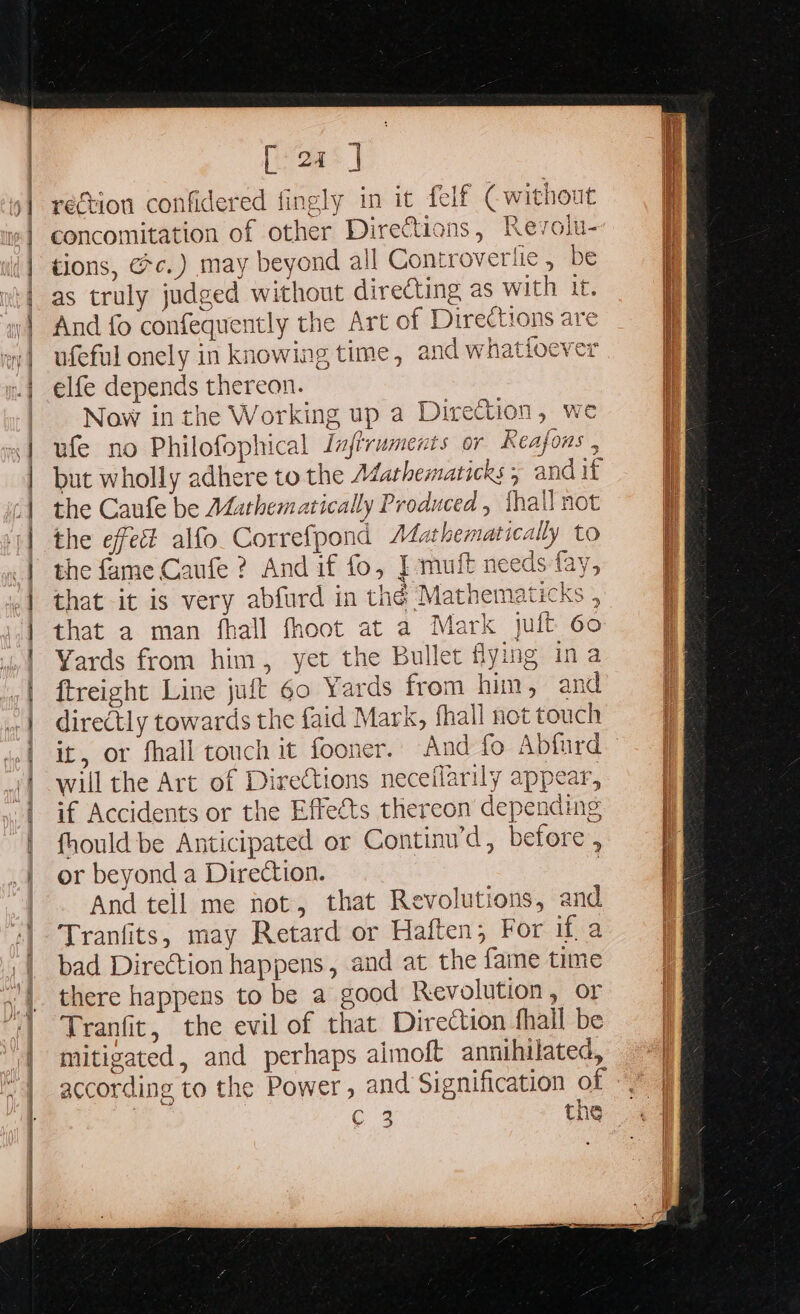 | | 9] a dd] ; re | 1h @ SA Ain a Ne ne [2] rection confidered fingly in it felf (without concomitation of other Directions, Revolu- tions, @c.) may beyond all Controve ‘fie, be as truly judged without directing as with it. And fo confequently the Art of Directions are ufeful onely in knowing time, and whatioever elfe depends thereon. Now in the Working up a Direction, we ufe no Philofophical Jufiruments or Reafons , but wholly adhere to the Adathematicks ; and if the Caufe be Mathematically Produced, thal) not the effet alfo. Correfpond A4athematically to the fame Caufe ? And if fo, J muft needs fay, that it is very abfurd in thé Mathematicks , that a man fhall fhoot at a Mark jult 60 Yards from him, yet the Bullet flying ina ftreight Line juft 60 Yards from him, and directly towards the faid Mark, fhall not touch it, or fhall touch it fooner. will the Art of Directions neceflarily appear, if Accidents or the Effects thereon depending fhould be Anticipated or Continwd, before, or beyond a Direction. 3 And tell me not, that Revolutions, and Tranfits, may Retard or Haften; For if a bad Direction happens, and at the faine time there happens to be a good Revolution, or Tranfit, the evil of that Direction fhall be mitigated, and perhaps aimoft annihilated, according to the Power, and Signification of ERE SS SE EE