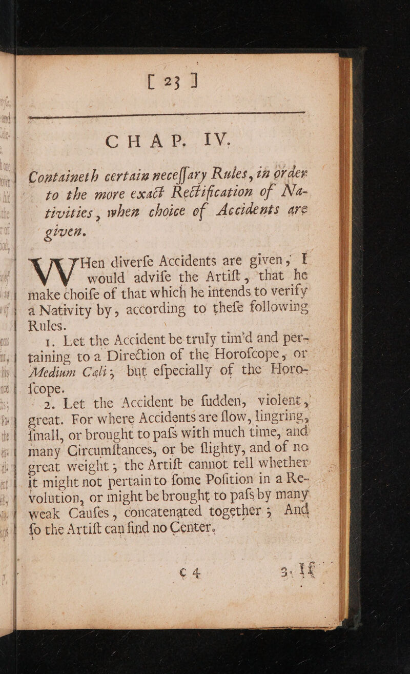 SR Fh re re a sy =&gt; 2 ee == eee - » ee PL - NR Se r 23] cr a. Containeth certain necef[ary Rules, tn order to the more exatk Rectification of Na- tivities, when choice of Accidents are given. V Hen diverfe Accidents are given, | would advife the Artift, that he make choife of that which he intends to verify a Nativity by, according to thefe following Rules. 1. Let the Accident be truly tim'd and per- taining to a Diredtion of the Horofcope, or Medium Cali; but efpecially of the Horo- {cope. great. For where Accidents are flow, lingring, {mall, or brought to pafs with much time, and many Gircumitances, or be flighty, and of no great weight ; the Artift cannot tell whether it might not pertain to fome Pofition in a Re- volution, or might be brought to pafs by many weak Caufes, concatenated together; Ang fo the Artift can find no Center. |