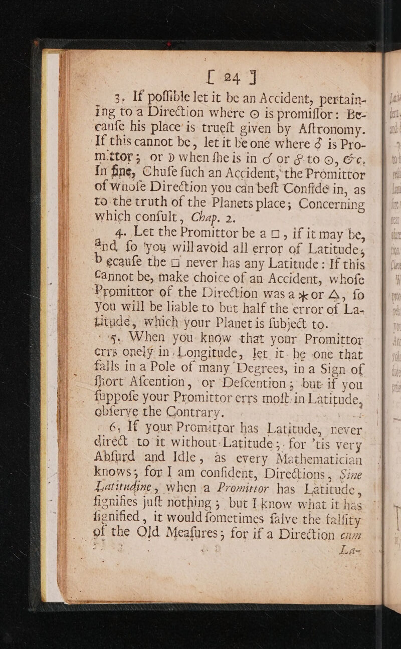 3. If poffible let it be an Accident, pertain- ing to a Direction where © is promiflor: Be- cafe his place’ is trueft given by Aftronomy. m.ttor; or D when fheis in d or §.to ©, &amp;e, In fine, Chufe fach an Accident,’ the Promittor of wnofe Direction you can beft Confide in, as to the truth of the Planets place; Concerning which confult, Chap. 2. 4. Let the Promittor be a 0, if it may be, @nd_ fo ‘you willavoid all error of Latitude, ecaufe the 5 never has any Latitude: If this fannot be, make choice of an Accident, whofe Promittor of the Direction wasa x or A, fo You will be liable to but half the error of La- titude, which your Planet is fubject to. ~'§. When you know that your Promittor errs onely in, Longitude, Jet it. be one that falls ina Pole of many Degrees, in a Sign of fhort Afcention, or Defcention ; but if you {uppofe your Promittor errs moft-in Latitude, @bierye the Contrary. ee 6, If your Promittar has Latitude, never direct to it without: Latitude ;- for ’tis very Abfurd and Idle, as every Mathematician knows; for I am confident, Direétions , Sine Latitudine, when a Promittor has Latitude , fignines juft nothing 5. but I.know what it has dignified , it would fometimes falve the falfity 4aw |. (j= aa ¥e~ ie: