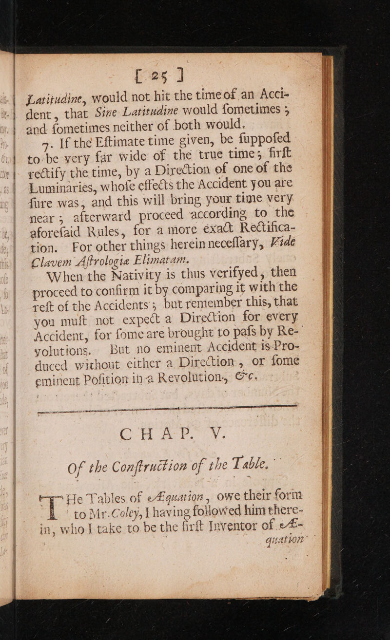 {25 ] and fometimes neither of both would. 4. If the Eftimate time given, be fuppofed to be yery far wide of the true time; firft rectify the time, by a Direction of one of the Luminaries, whofe effects the Accident you are fure was; and this will bring your time very near; afterward proceed according to the aforefaid Rules, for a more €xact Rectifica- tion. For other things herein neceflary, Vide Clavem Aftrologie Elimatam. When the Nativity is thus verifyed, then proceed to confirm it by comparing it with the reft of the Accidents; but remeinber this, that you muft not expect a Direction for every volutions. But no eminent Accident is-Pro- C H A P. V. Of the Conftruction of the Table. 1 He Tables of efquation , owe their form _° to Mr.Coley, L having followed him there- in, who J take to. be the firft Inventor of -#-