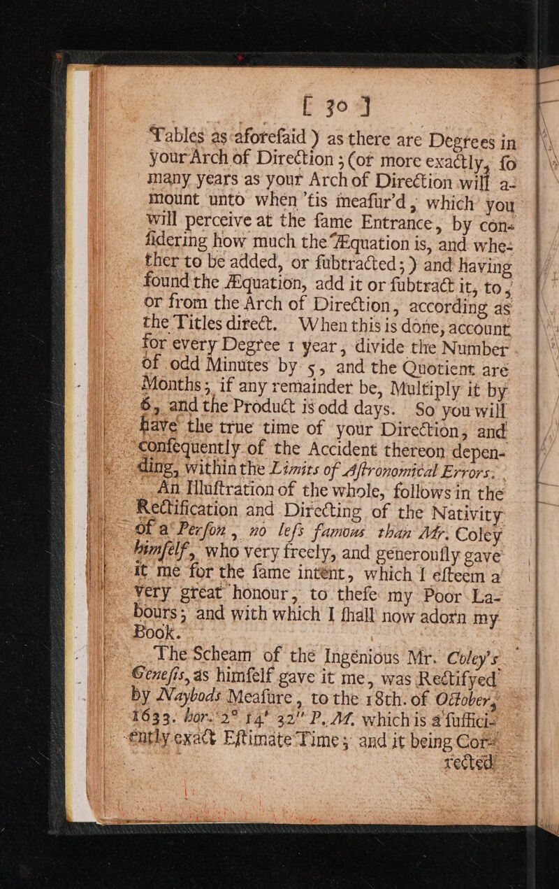 [ jo J Tables’ as aforefaid ) as there are Deprees in your Arch of Direction ; (or more exactly, fo 2. many years as your Archof Direction will mount unto when ’tis meafur’d ; which you will perceive at the fame Entrance, by con+ fidering how much the Equation is, and whe- ther to be added, or fubtracted; ) and having found the Aquation, add it or fubtra@ it, tos or from the Arch of Direction, according as the Titles dire. When this is done, account for every Degree 1 year , divide the Number of odd Minutes by 5, and the Quotient are Months; if any remainder be, Multiply it by 6, and the Product isodd days. So you will have the true time of your Direction, and comfequently of the Accident thereon depen- ding, within the Limits of Ajtronomital Errors. - Rectification and Directing of the Nativity Of a‘ Perfon , no lefs famous than Mar. Coley himfelf, who very freely, and generoufly gave it me for the fame intént, which [ efteem a very great honour, to thefe my Poor La- bours; and with which I fhall’ now adorn my Book. : Be . The Scheam of the Ingénious Mr. Coley’s Genejis, as himfelf gave it me, was Rectifyed by Waybods Meafure , to the 18th. of Offober, 1633. hor.2° t4’ 32 P. At. whichis 2 fuffici- rected’