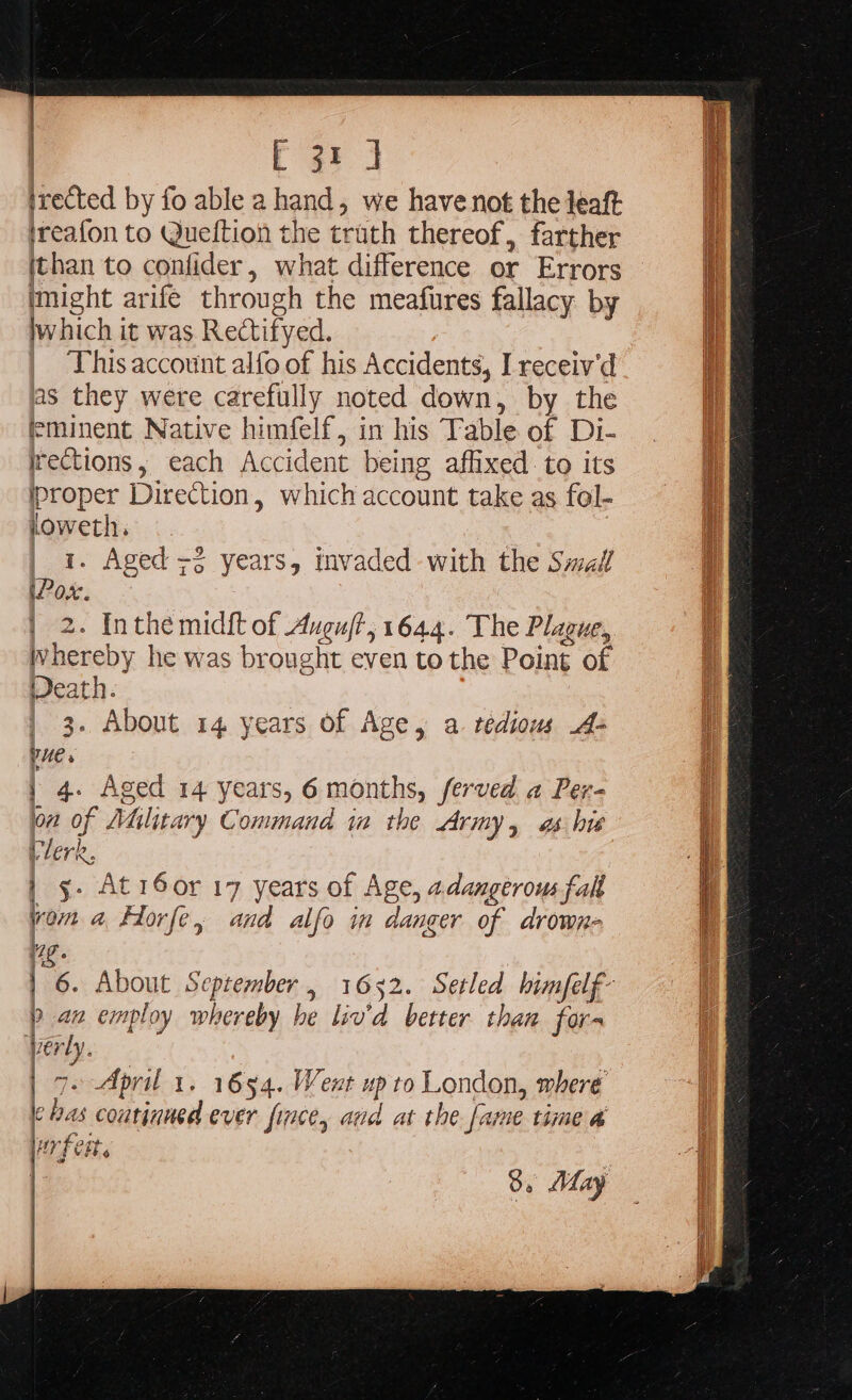 irected by fo able a hand, we have not the leaft ireafon to Queftion the truth thereof, farther ithan to confider, what difference or Errors might arife through the meafures fallacy by jwhich it was Rectifyed. , This account alfo of his Accidents, I receiv'd as they were carefully noted down, by the eminent Native himfelf, in his Table of Di- rections, each Accident being affixed to its iproper Direction, which account take as fol- ioweth. | | 1. Aged +2 years, invaded with the Smal iPox. 2. Inthe midft of Auguft, 1644. The Plague, hereby he was brought even tothe Point of Veath. | 3. About 14 years of Age, a. tedious A» Ries | 4. Aged 14 years, 6 months, ferved a Per- on of Military Command im the Army, as his Vlerk, | g. Atr6or 17 years of Age, adangerous fall yom a fHorfe, and alfo in danger of drown- | i i | 6. About September, 1652. Setled bimfelf- / } 9 an employ whereby he liv'd better than fora verly. qe April 1. 1654. Went up to London, where e has coutinued ever inte, and at the fame time a rf eit.