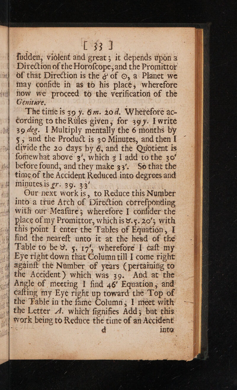 7 [33 J of that Direction is the § of ©, a Planet we may confide in as t0 his placé, wherefore how we proceed to the verification of the Geniture. The time is 39 y. 6m. 20d. Wheréfore ac- cording tothe Rules given; for 39y. I write 39.d4e¢. | Multiply mentally the 6 months by 5, and the Product is 30 Minutes, and then I divide the 20 days by 6, and the Quotient is before found, and they make 33’. So that the time of the Accident Reduced into degrees and minutesis gr. 39. 33’ Serat Our next work is, to Reduce this Number me Column; I meet with . SS eae Se ee eae Sn I Sasa se