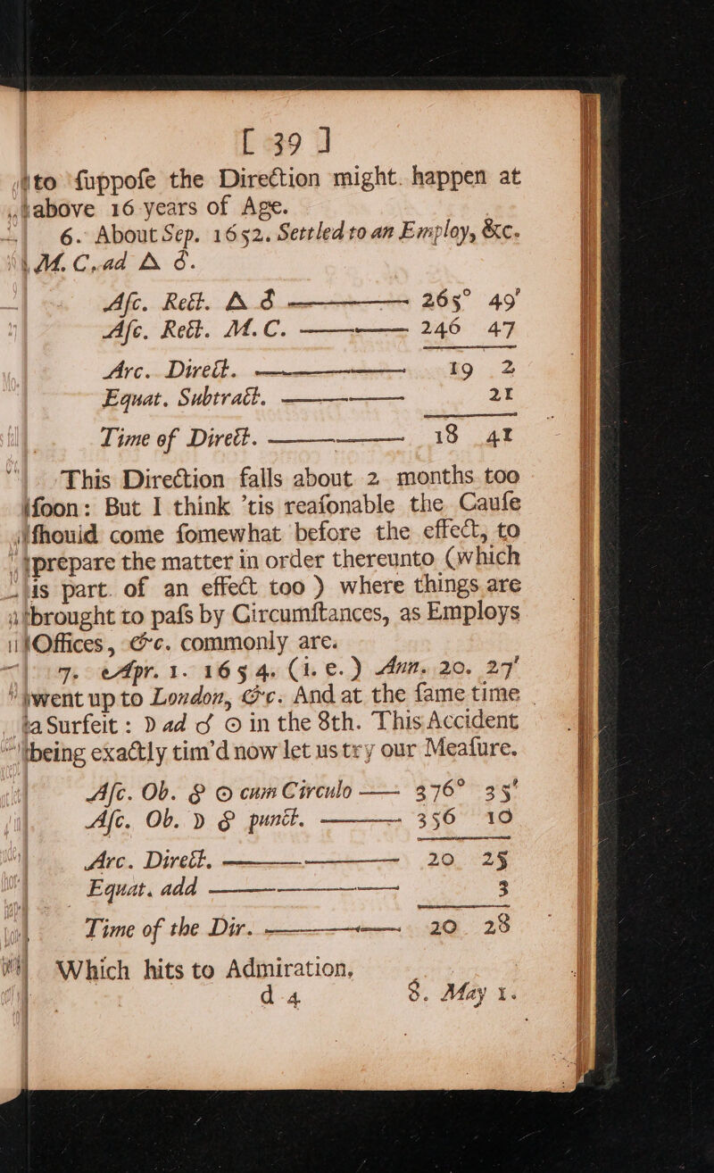 [39 ] ‘to ‘fuppofe the Direction might. happen at ,Wabove 16 years of Age. | 6. About Sep. 1652. Settled to an Employ, &amp;c. WE Cd bo. Afc. Ret. AS = 265° 49 fc. Reh: MC, mee UAE 89 Arc. Dirett. Equat. Subtract. Lime of Direét. This Direction falls about 2 months. too ifoon: But I think ’tis reafonable the Caufe ‘fhouid come fomewhat before the effect, to | yprepare the matter in order thereunto ( which “lis part. of an effect too ) where things are a tbrought to pafs by Circumftances, as Employs i |Offices , ee. commonly are. 7. cApr. 1. 165 4. (i.e. ) Aum, 20, 27' metmink9 .2 —— 20 18 at  — faSurfeit : Dad d © in the 8th. This Accident ~tbeing exactly tim’d now let ustry our Meature. Afc. Ob. &amp; © cum Circulo — 376° 35° Afc. Ob. D § punt. 356 10 Arc. Direit. iia ET 2§ | Equat. add a aE Re 3 Time of the Dir. ———-—._ 20 23