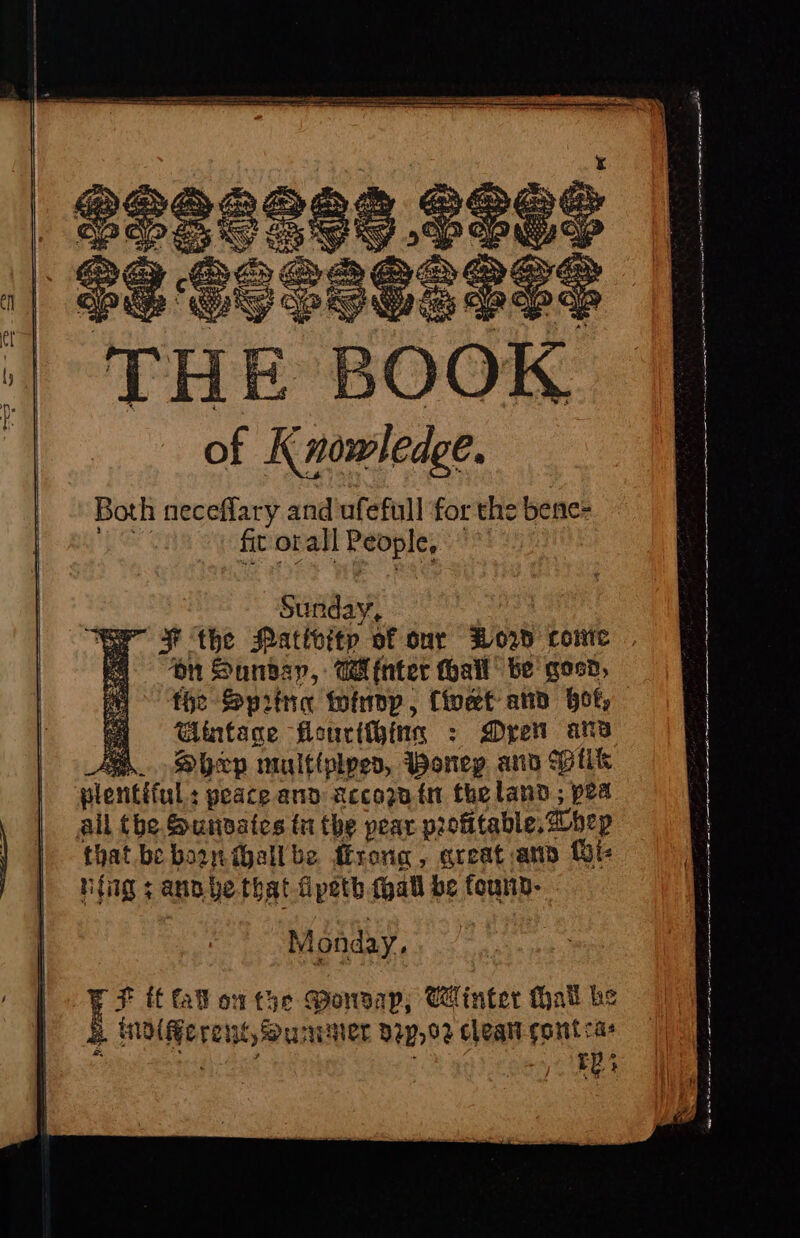 of aoe Both neceflary and ufefull for the bene= fit orall Beppe, yi } Sunday, er FF the Pativitp of our How come . | on Sundar, Water hall be goon, fhe Spitna toinop, Cioet- ato bot, Gintage Heoucithing : Dre ans fo. Shep multtplpes, Woneg and Vik plentiful : peace and accoznin theland; es pea all tbe Sunvates tu the pear profitable, hep that bebounihallbe frong, areata ft nfig ; ann yethat fpeth thabl be founn- Monday. 4 ff fall on the Monvap; Minter Hall be se .