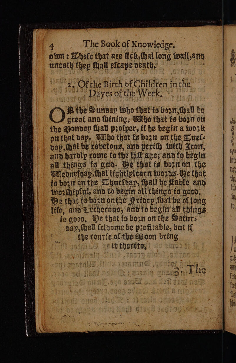 4. The Book of Knowledge, otnit : Wyefe that ace fick, thal long watery aiteath thep Thall efcape death,’ 2. “‘Ofthe Birth of Childten in ft impel AER the Week, © C) pe the Sunvap tho that ts ante thallb be A_/ great and hinitig: Cathe that ts boon ott the qponvay fall profper, tf he begin a wo2k outbat bap. UWibo that ts bow on the Wuels nap, (al be cobetous, ap peril) forty, Xrov, any batolp come fo the tal ane; and to beatin all thiias: fs gma. We that ts borron the aM enrefoap, thal lightipleacn worse that ig bovr onthe Whurleay, Hall be fable fete) worhiptul, ann to beaten all things ts goon, life, ane weeheroas, and to beat all things tg goon, We that fs born on the Satur: | pap, {oall feluome be profitable, but tf the courte of fbe Mdoon bring rit thereto,