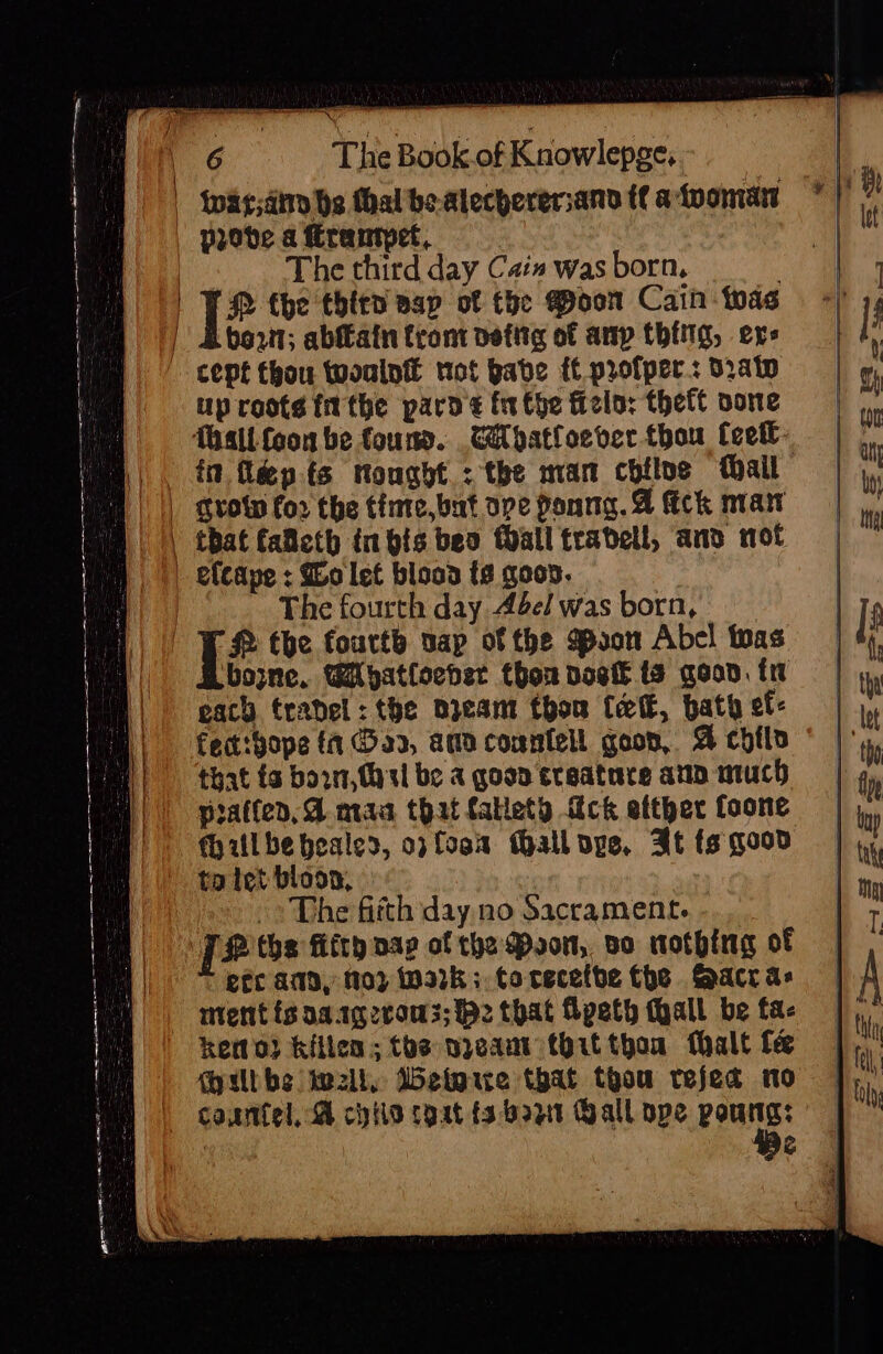 | Wwarsdirn hs thalbeatecherersand tt atvoman * | 7 | Paobde a Erantpet, | The third day Cais was born, | | ] Q fhe thitn sap of the Poon Cain twas | Boon; ablfain fram detitg of any thing, exe cept thou twoulntt not babe ft.profper.: d2at up rooté fit the pard inthe Helo: theft oone Tasllfoon be found. CA patloever thou Ceett- |. tt féepts nought: the man chile tail mH | || Srow for the tinte,but ope Ponng. A fick man | that falleth in bis beo Mall travell, anv not | efcape : Wo let blooa ts goon. | The fourth day 44elwas born, | WR the fourth sap of the Boon Abe! as GB bone. Miyatlocder thon vost ts goon. tw each trabel: the nieant thon (elk, bath ef: fect:bope {1 a2, ama counfell goon, A coils that ta born, (asl be a goon sraatrre atin much pratfed, A maa that fallety ick etther foone Miulbe healed, op foo MGalloge, Bt fs good ta tet bloon, &gt; The fitth day. no Sacrament. | 2 tha fifth pap of the Poon, vo nothing of etc amd, 103 92k: torecetbe Che Sacr as mentisaargeroms; Pz that Apeth thall be fa- keno) Killen; the nyeam that thon fhalt fe Milbbe well, Wetoue that thou refed tno courtel, A chlo cgat {3 bazt Gall ope sag a aS =