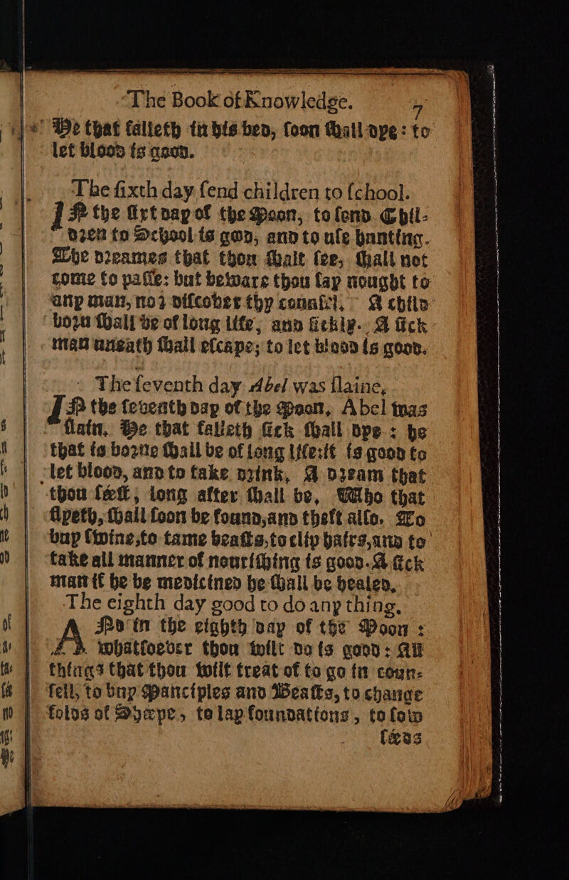 The fixth day fend children to {chool. 1? fhe irtpapof thedoan, tolend Chil- d2en fo School ts gon, ann to ule bantina. SLbe peeames that thon Malt fee, tall not come fo pafie: but beiware thou fap nougdt to ap man, mo? vifcober thp counfil, ~ 2 chin bozn Wall be of loug life; ann fickle. &amp; fick man aneath (hall elcape; to iet bleaa ls oar. aan es eS ee eS eee — . Thefeventh day bel was flaine, JP the teveath dap of the oon, Abel tnas “Katu,. Be that talleth eck thall ope: be that fs bozite Mail be of long Iffertt fs goon to ‘let bloon, ann to take nzink, A dieam that thou fet, long after thall be, Who that - Alpeth, all. foon be founn ann theft.allo. go bup {ipine,to tame beatta,tocliv batrs,anp to fake all manner of nourlihing ts goon. ck mattit be be menicined be fhall be beaten, The eighth day good to do any thing, A Poin the etahth vay of the Woon : 4.4 wmbatfoevsr thou tflt no fs gacn: Ai | thtags that thou totlt treat of to go ti coun t | fell, to bnp Panciples and Weatks, to change | folos of Syepe, telapfounnations, to loin (xas spr ppc a a ar Ca tn aT OREN ee a porn tte