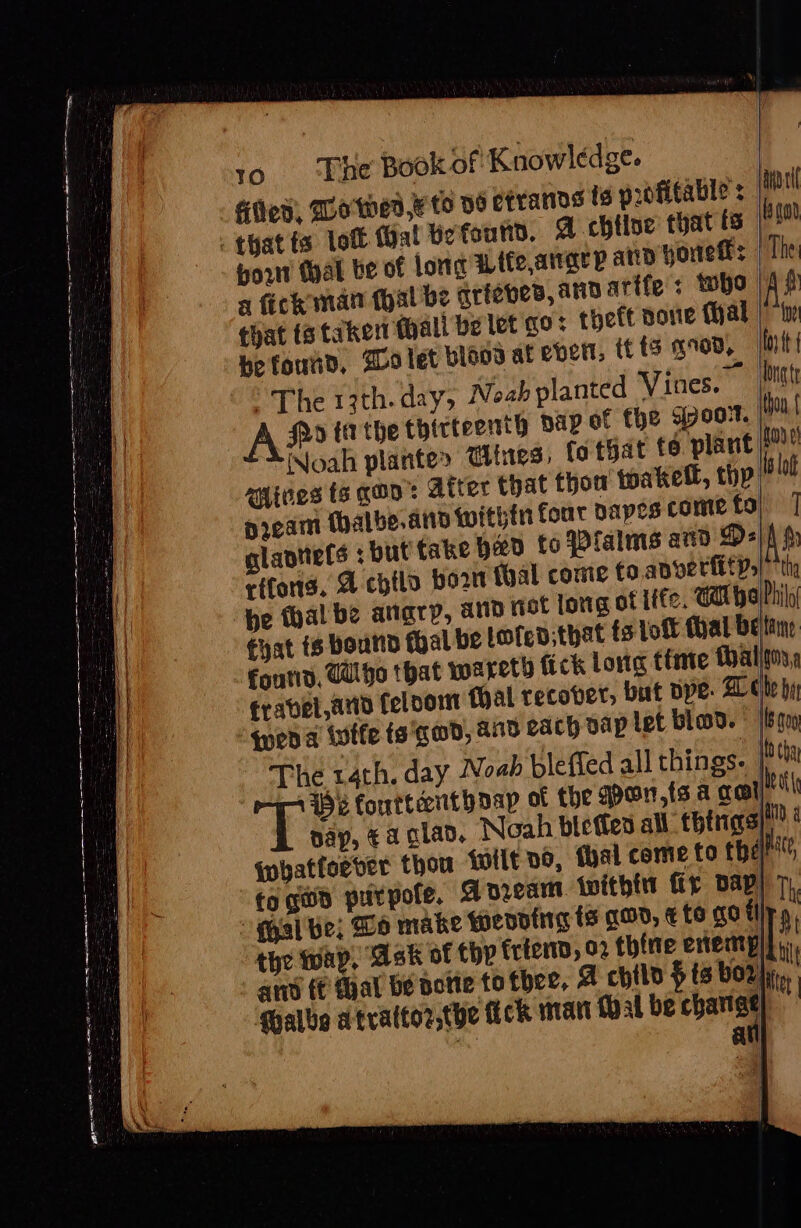 se Se ar a ——- gd itt Ai RPE EA SED eer a : : : Se ie 10 ‘The Book of Knowledge. Ged, Wo wed, to ye errands ig profitable: | por tal be of long Wtfe,airary ad yore: |The a fick man (hal be griebes, and atife: who |Af that ts taken thall be let qo: theft done Mal | be found, 20 let Hlaod at ever, tt fis gD, oy tt “The 13th. day, Noah planted Vines. On A fo ta tbe thirteenth pap of the 57007. Mou Noah plantes @ines, fa that to plant fod. aides ts aan’: Atter that thou toaketl, thyp lot pream Mhalbe.and Within four dapes come fo) ] glaptiels : but fake Heo to Plalms and Ds| A rs rifond, A chtlo bor thal come to ape rfitys) “thy chat ts bound thal be lofed:that fs Lott hal be tine frabel and feloom Mal recover, but spe. Ae be hi qped a ivtfe ts'gad, a0 each vap let blod. [409 The rath. day Noah blefied all things. |i tk forttccntbaap of the gpon,{s a crept} pay, a glad, Noah bletfes all thers}! § {whatfoever thou tilt ve, hal come to them fo gun purpofe, Adam {within fy Dap! Th al be; Wo make Weoding ts goo, ¢ to go fi a, the wap, Ask of thy frien, 02 thine eveatals | amd (€ al be potie totbee, 4 chil $ ts bor, iy Mhalbe atrattor,the fick mart {hal be changt