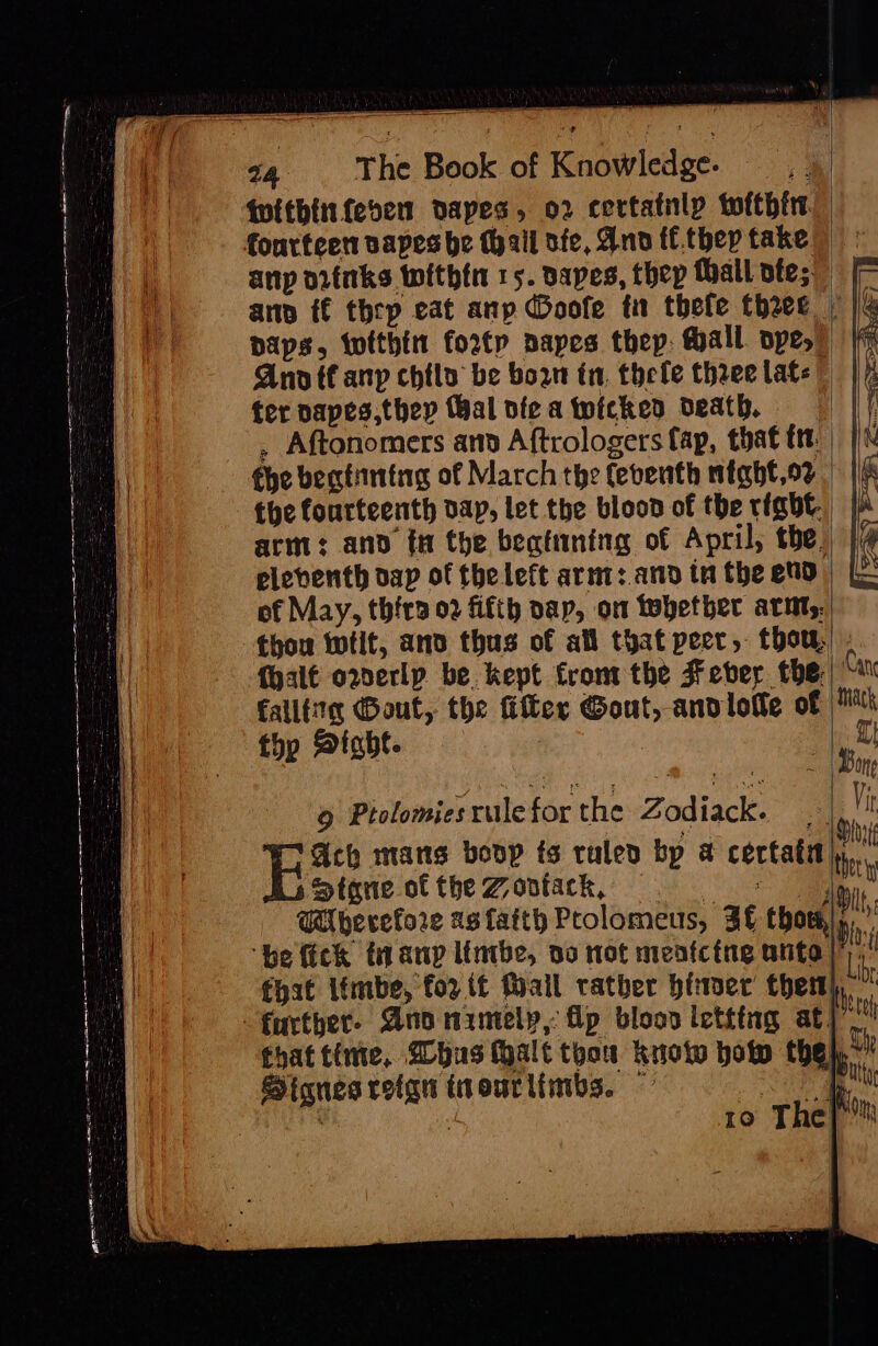 twitbinfesen dapes, o2 certatnly tofthtr anp otinks within 15. vapes, thep thall ote; fi anp f€ thrp eat anp @oofe tn thefe theee | | paps, tofthin fort napes thep: Mall ope, Ano anp chtlo be bow in. thele three late ter napes,thep Wal vfe a wicked death. . Aftonomers and Aftrologers fap, that ttt. fhe begtintag of March the febenth might,or the fourteenth dap, let the blood of the right arm: and t the beatining of April, the, {4 eleventh dap of the left arnt: and tn the end) | of May, thira 02 fifth nap, om tebetber arnt. thou twfit, and thus of all that peer, thou! : {halt o2erlp be. kept from the Fever the falltiie Gout, the Ger Gout, andlowle of Mh thp Sight. | ‘a nea sy  ane 6 Ptolomies rule for the Zodiack. a Gch mans boop ts rulen bp a certatn j,. Stone ofthe Zontack, . — : lie. Wherefore as faith Prolomeus, Af thor,» z ‘he fick tiany lintbe, do not menfcing ante | ri fhat ifmbe, for it Mail rather binaer them}, mt beta that time, @lhus Halt thou kuotw botw the} “ 3 Bi, SHignes reign tnourlimbs. — a ee ; ro The}