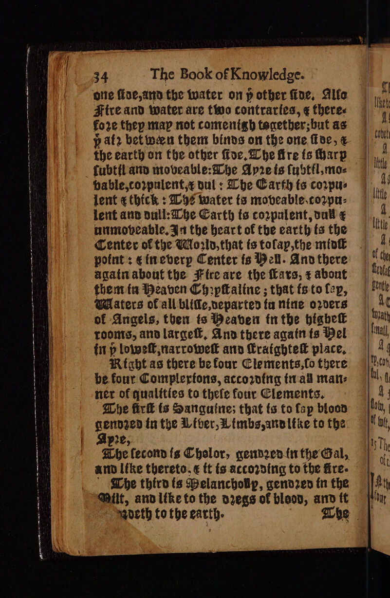 ote ffoe,ano the tuater on p other foe, Alfe Ftre and water are two contrartes, ¢ theres io 2¢ they map not comentgh taxether; -but as the earth on fhe other for, Whe fire ts Harp hable,corpulent,¢ dul : he Carth ts corpus lent ¢ thick : 2094 water ts mobcable.cozpa: lent ann ull: be Carth ts corpalent, vail ¢ niiniobeable, 34 the beart of the earth ts the Center of the World, that ts tofap,the miot point ; etneberp Center fs Bell. Ano there agatn about the Fteeare the Cars, ¢ about them ta Beaven Ch ipttaline ; that fs to fep, WHaters of all blifle,veparted ta nine orders of Aneaels, then ts Beaben tntbe highet roonts, an largetl, And there agatn ts Pel fit p loipef narrowell ann Craightelt place, Rtabt as there be four Clements,(o tyere be four Complerfons, accortng tall matt: ner of qualities to thefe four Clements. She fir ts Sanguine; that ts to fap blood genpzed in the Liver, Limbs anvitke to the pre GEbe fecond fg Cholor, gemdres-{n the Gal, amp like thereto. ¢ tt ts accozsing to the fire- Whe third ts PBelanchollp, gendzed fn the mancth tothe earth.