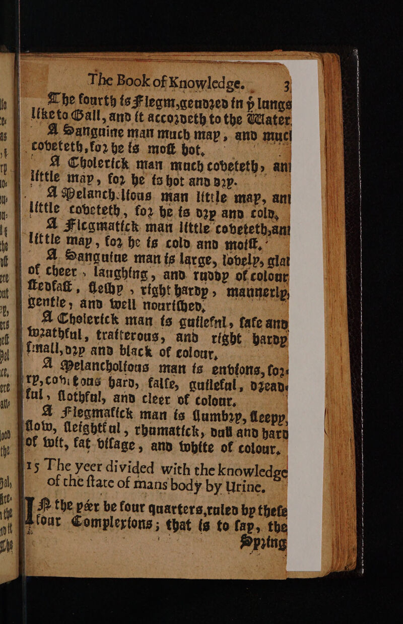 Ps ilttle map, for be ). 4Belanch.ltous man itttle map, ant , |) Hittle cobeteth, fo2 be ts nap ann colp, . A Ficamatickh. man itttle cobeteth,ani } little map, for he ts cold and mort, ° )° &amp; Sanguine man is large, lovelp, alat | Of cheer, laughing, anv. ravpp of colour | feofal , flemp , tight barbp , maunerlp, | Gentle, and well nourtithep, : | A Cholertck man ts cutlefnl, fate ann In2athful, trafterous, and right barpp jfnall, nap and black of colour, : | &amp; Melancholious inan ts enbfotts, for YP, Cohifous bard, falfe, guflefal, DICAds Peal, flothfal, ano cleer of colour, | | &amp; Flegmattck man ts umb2y, fleepy, How, fleightial, rhumattck, pall and harg lof toft, fat difage, and tobtte of colour, 15 The yeer divided with the knowledge | of che {tate of mans body by Urine, | | JP the peer be four quarters,raten bp thefe 4Atoar Complertons; that (s fo fap, the