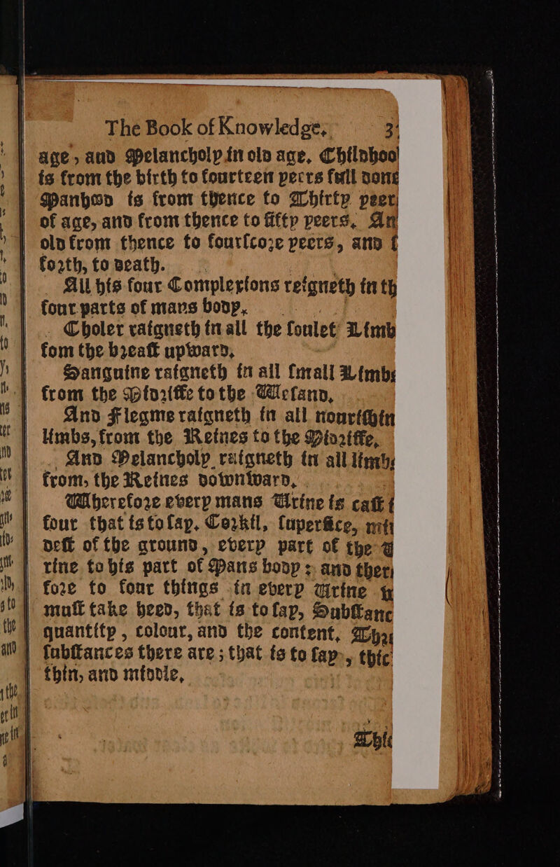 age, aud Pelancholpinoln age, Chilnhool fs from the birth to fourteen pecrs fell oone | Manhoo ts from fence fo Whirty peer of age, and from thence to fifty peers, Ar | olnfrom thence fo fourfcoze peers, ann f | forth, tovzeath, | . All hts four Complestons refgneth tr th | Cboler rafaneth tall the foulet Limb | fom the beaft upward, | Sanguine ratgneth fi all Cnrall Limbs ‘| from the Sptor(fe tothe Weflann, | And Flegmerafgneth fo all nourthin Limbs, from the iRetnes to the Minrtffe, And Velancholp ratgneth trv all line: WH berefore everp mans ‘titine ts cat { | four that tstolap, Corkil, Cuperfice, ify ‘} deff of fhe around, ebverp part of the a | fore fo fonr things fn everp airtne y | mufttake beed, that ts tofap, Sublanc | quantitp , colour, and the content, Tha | fabffances there are ; that fs to fap», thic’ | thin, and miodie, . api