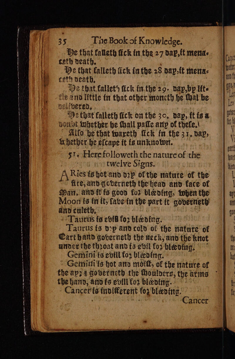 ie that falleth fick tn the 27 dap, ff mena- teth death. Be that falleth fick inthe 28 pap,.te mena: ceth neath, ) a a | . We that.fallet fick fn.the 29. pap,bp Ifte fle ano little tw that other moncth be thal be nelivered, . colihy asap 12 that falleth fick onthe 30, dap, ttisa Hout whether he Mall pale any of thefe,! * Mito be that waareth fick fn the 31, dap, fihetberbeefcape ttisunknowr. |. - -§t Herefolloweth the natureof the twelve Signs. | fyRies is hot and 02p ofthe nature of the fire, and qcvberneth thebead and face of Man, andl ts qoos for bleoing, topen the Moon fs fir it; fatein the part tt coverneth and culeth, ih -- Taurus fs eb{8 for blading. Taurus ts pop ant cold of the natate’ of Wart hand coberneth the seck, and the knot under the throat and {5 ebil for bleoing, © Gemini ts evill fo2 bleeding. | Geimitii'ts hot as motif, of the nature of the hann, arto ts evilifo2 blevtiig. -Cancerts thnlfferent for'blevina. | ; a » “Cancer