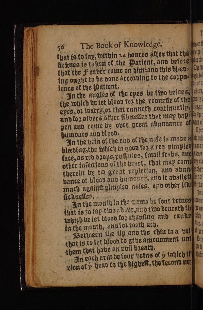 that {a to fay, within 24 houres alter that the pl ficknesia taken of the Patient, and before mut that the Jreaver came ont bintsann this bleep: | tug ought to be notte &amp;ccozing to the coupe iil) lence of the Patient. . Natipnt 4 Zuthe angles of the epes be tino gotiies, pile fhe iwhich he let bloon fo2 the, renriefle of thepmll epes, o2 watry,o2 that ranneth cont tiene lly. pha anodfornivers other Rhrieties that may papepe iy pent and come by ober great abanparice obpilitd humouts ann blood. iin face, ag ted Dyops, pulliies, {rrail (cabs, areggiied other infedtons of the beart, that map cormptipal therefit bp to great repletion, anv abamgit narice of blood ang humours, sho {¢ abatletl much agai pimipied wetes, apd other ifkphis ficknellict. ce. | ie Bn tye mouth ta the cuts be four bettesg ity that ig to fap.tine ab sbe,a20 tino bencath Chelies which be let bloon toe chanting and cankegi fit the wrouth, and tor tooth.acy.. t _ Between the My anvthe chfit tsa bet! that to te Let bloon to atheamennmtent ant bi ¢hem that habe ait enti beath. Airis An each arin be four petns of p tabich Eb ihn pen of p Head fs The biabett, the fecord me} /