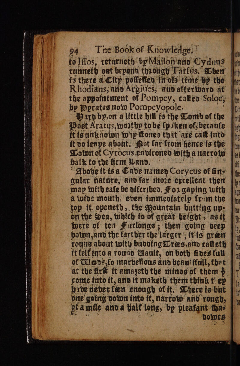 a won IFRS AIEEE ARAL SERIE LR RE AA EAA 94 The Book of Knowledge: ' tolifos, retarneth “by Mailoa' any Cydnus | conneth out bepotio throhah Tatlis. ben {3 there a. City poffetten. trols ttme bp the | Rhodians; ano Argiues, ann affertoarn at | the appotutment of Pompey, cates Sole, | bp Pprates now Pompeyopole. ‘Par bp,on a little hil ts the Womb of the | {9 oet Aratys,worthp to be fpsken of; becanfe | ft fg unknoton isp {tones that are caft tito | ft volerpe about. sot far'from hence ts the — Soatott of Cyrocus,envtrones toith, anarroto | balk tothe firm Wand. ‘ Above tt isa Cave namep Corycus of fins | gular nathre, and far riioze excellent ther | map with eafe be offcribed. FF02 gaping with | A iviae mouth, even tamenotatelp frm the | top it. openety, the Mountain butting aps | onthe Sea, which ts of great befabt, astt Iere of te Furlongs ; then gotng Deep | rouny about with bubving res. alto cafteth | itfelf {nto a round Gault, on both foes full — of Wimds:fo marvellous and beaut tfall, tbat at the fir&amp; ft amasety the minog of them &gt; | come into if, and tt maketh them think t! ep | brbe deterfen enough of if,’ ayere is' bat one gotmy botwn into ft, Narrow: and rough, | et amile and &amp; Yale long, bp fiesta thas Doles |