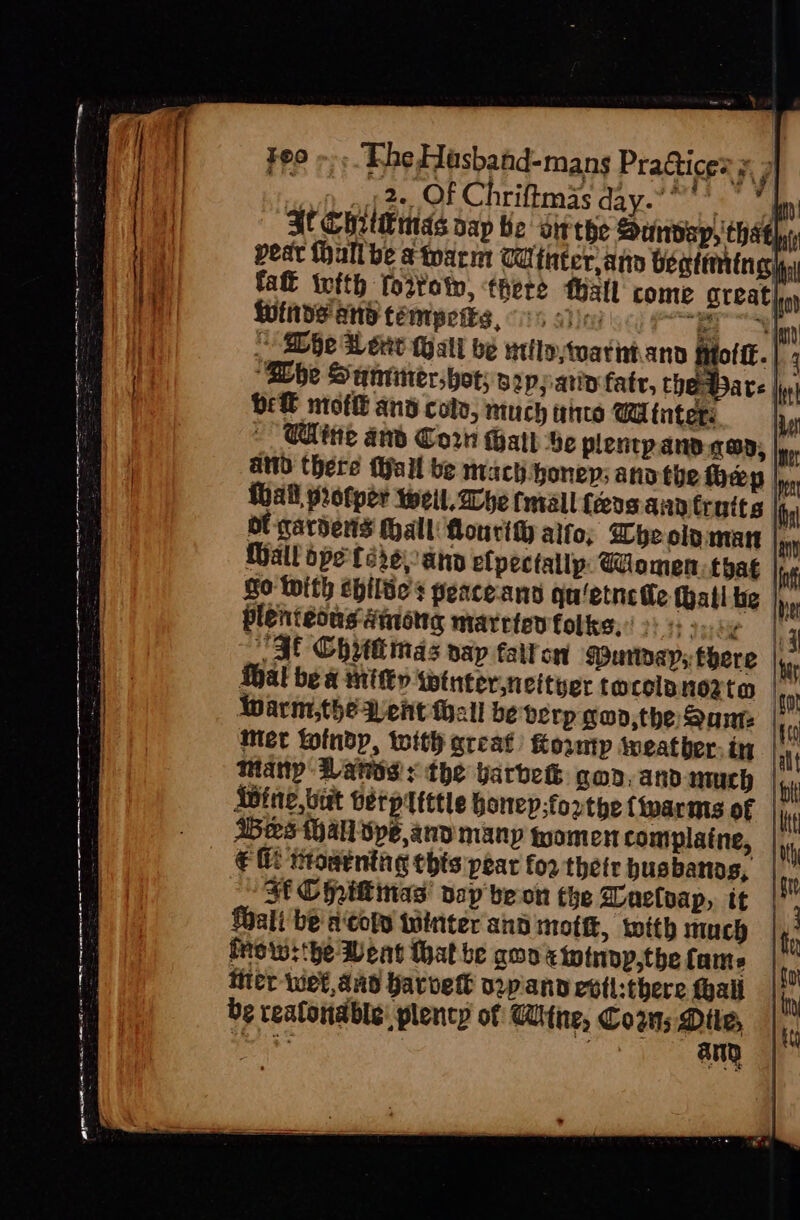 re lca a te. ee es (eg . - Se pe iat el —~ = : Cg SS ee = i te - Ps % , int ee ee me . aun : . ~ &lt; te ay Feo ~» ‘Fhe Hasband-mans Practices = 3] a vee Of Chriftmas day.” * My ME Chetmds nap be’ sivthe Dundap, thats, pear hall be &amp; tearm CU fater ann bentirrtn gig, fat ifth fov¥ot, there Mall come Steal hy WINDS ANd téemypetes, 6 sien see | 2 Bibe Weve Wall be uttloytuatintand Motif. |; SDhe Suntittershot; vapparin fate, che ware ln iiss be moflt and colo, much aie Winter | CUite and Corn Hatt be plenpany.qwp; ter aNd there Mall be mach honey; anv the hep Ie hall protper weil. Wye tmall feos ann truits im ol gardens Mall Mourity alto; hye OLD AMT | Wall ope'ferseran elpectallp: omen that inf So With ebilve’s peace-and qu/etnee thal te Ine plenieous among maretew folks. 2s: 3.0¢ |: TSE Chyttinas nap faiton Muroayp; there |... thal be a Mitty wtnter,neityer tocolnnerta | Warm,the Went Mall be berp gon,the Same |, met toindp, with qreat) Kownp iveather.in | Many: Vanes: the varbek goo, anv nuh Wine, Lut betpltttle honep;forthe {warms of | € i: Howenthg this pear for thetr husbands, i Jf Chilinas pap'beon the Dacloap, it |! Wali be acopy tuinter and mot, with much te iro w:'he Meat that be goo x totnpp,the fame | to Hier wet, and Warvett vpann evil:there fhall_| iy be reafondble: plenty of ithe, Coz; Mile, |,, tayebe any