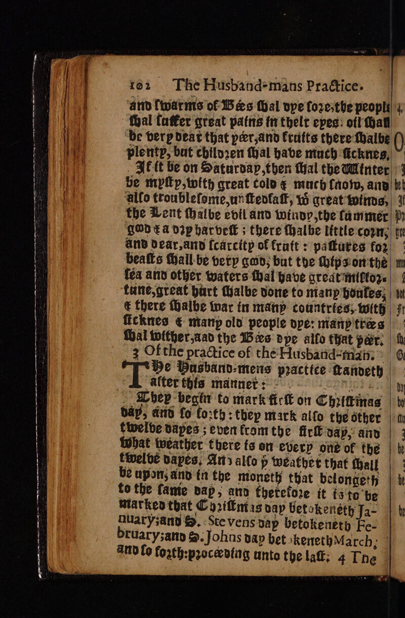 ed 1e2 The Husband-mans Praétice. | HA and fwarms of Bees Wal ope fozesthe peopl, biat thal faffer great patns fr thelt epes: ot! hall ae be berp deat that per,and Cratts there thalbe () ie plentp, but chiloren thal habe miuch ficknes,| ~ Bei _ FEC be on Saturoap,then Mal the Wintec| 3 Ppt be mypityp,twith great colo ¢ much fags, ang) te ae alfo troublefome,unttenfatf, Wi great toting, ier the Lent Halbe evil and winoy,the fammer| th i QOD Ea DIp harvetk ; there {halbe tittle-cope;| tr | and dear,and (carcitp of fratt : patkures for! | ! beafts MHall-be ety gad; but the Moips onthe, im fea and other waters thal gave great imtftors. | | fane,great bart Walbe done to mtanp honates; | wt € there Malbe nar in manp countries; with | fr ficknes € mtanp old people ope: manp'ttes |: {ai tolther,aan the Bes ope alfo that peer, | fh 3 Ofthe practice of thé Husband-man: 6 He Basband-mes practice tanveth alter this manners © 0 oon), . bev begt to mark firtt on Chrtttinas | ty bay, aiid fo forth: thep mark alfo the other | tt fiwelbe Dapes ;eventramthe firk dap, and | 3 that weather there ts on everp one of thé | ti tivelbe Dapes, Art alfo p weathet that tall |’ be upon; and ft the mioneth that belongeth | ie a ag ee i SS eee ee g a is &lt; &lt; 3 eS - = a A a eS 5 C2 i ee ce SEE re = — ~ = to the fante pap; ano thetctore it isto be | miarkeo that Cy 2iffntas vap betokensth Ja- | b hulary;and &gt;. Stevens sap betokenety Fe- | bruary;anp &amp;. Johns aap bet ‘kenethMarch; | 40 fo forth:proceeding unto the lat; 4 The | a ee ee =