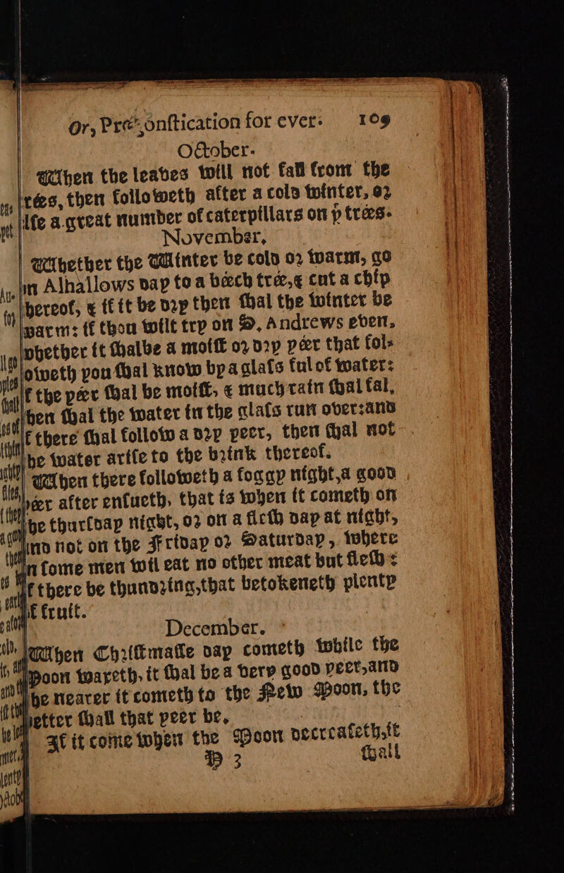 O€tober- ‘ie an | hen the leaves wwtll not tal tromt the Bes then follotweth after acolo tointer, o2 fe a great number of caterpillars on p trees. November, | Whether the Winter be colo 02 toarnt, go in Alhallows bap to a beech trez,¢ cut a chip ‘lnereof, x tf tt be Dp thert thal the tutnter be pari: ff thou twflt trp om %, Andrews ever, Inpetber ft halbe a moll 02 2p peer that fol- lotveth pou foal knot bya glafs ful of toater: If the pece (bal be mot, ¢ mach catn {yal fal, water tthe alafs run over:ans Ine twater arte to the brink thereof. ecient there follotweth a fongy night,a goon eer after enfucth, that ts toyer ff cometh ony it 02 ott a ficth bap at night, Saturday ,. tobere eat no other meat but field: ina,that betokeneth plente December. (female sap cometh twbile the | it foal bea bery good peet,anD Ve nearer it cometh to the Pew spoon, the Wetter (all that peer be, |  3 it come when the Woot pecrcatety,tt | P 3 fpall A samen torent StS!