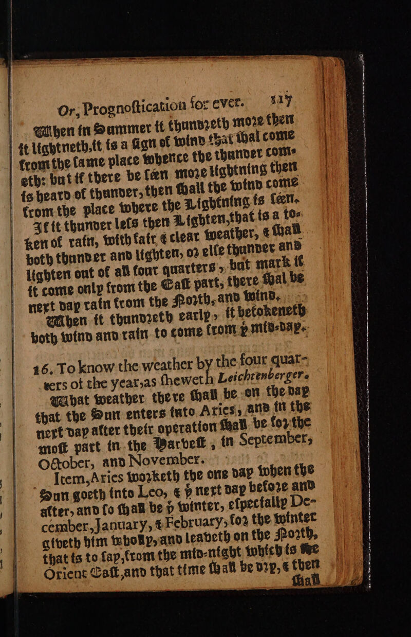 | | @then tn Sammer tf Ehunnreth more thett | tt liqhtnetb,tt ts a Ggtt of tofnn Bat thal come | | sapere ate a asa wna eens nant reaa nS | ¢eomtthe Came place wbelice the thunder coms | eth: butif there befan more itabtning thet _ ts bearo of thunver, ther Mall the tino come fromthe place there the Pinbtning ts tect. Bete thunder lefs thet Lighten,that {s.a {0% Zenof raft, with fate ¢ cleat feather, thal | poth thunder and lighten: o2 elfe thanper and | Lighten out of all four quarters» bat mark t¢ it come onlp from the Call parts there fal be nert Dap rath from the Porth, and wind, « Aen tt thandzeth early» tt betokeneth both tofnd anv tain to come from: p.mitd-dap. 46. To know the weather by the four quar- that the Sun enters tuto Aries ane ttt the nert Dap alter their operation hall. be fo7:the mot part tn.the Barbet , fn September — Oétober, and November. Trem, Aries toovketh the one pap tober tbe nn gorth inte Leo; ¢ p nert Dap before and atter, and fo fhall be p winter, efpectaltp De- cember, January, € February; fo2 the twintet atbeth bim thokp, and leabeth on the sPo2td, that ts to fap,tromt the mio-niabt whichis He | Orient Caft,and that time {hall be D2p, ¢ Me ee | i EE i ae a ig Se TE OR Z f ee a a Te re I ia er ean ri ‘ ‘ are Sen US