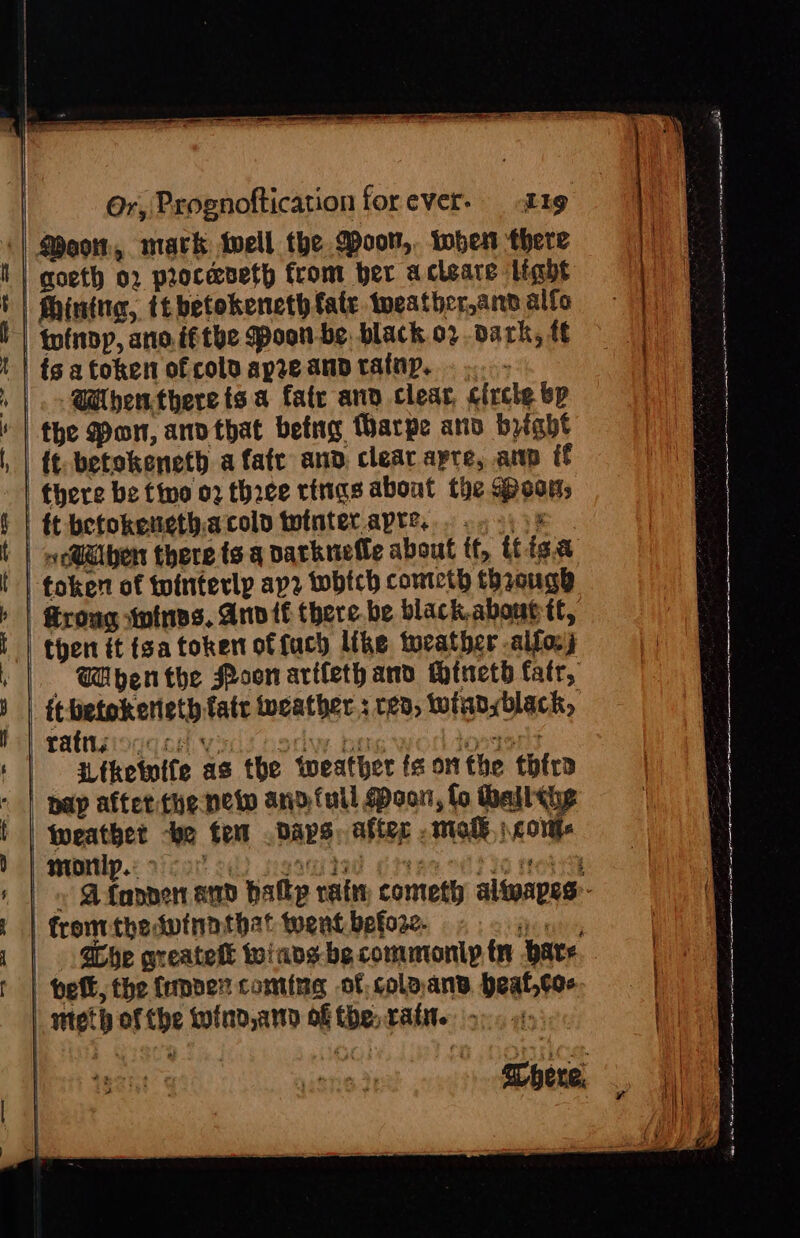 Moon, mark well the Door, tober there | qoeth 02 proceveth from ber acteare light Mhintna, tebetokeneth fate tweather ann alfo tinny, ano. ifthe Mpoon-be. black o2. dark, ff | ig a token of colu apze and tatnp. . ..- |. @benthere ts a fatr anv clear, circle bp the Pon, anvthat betng Harpe ano bight {¢. betokeneth a fate and, clear apre, amp if there be fio 02 thace rings about the oon, | tt betokenethacold tutnterapre... 2.9) 3% | w@@lben there ts q varknelle about tf, itiga token of tointerlp apz wobtch cometh through Grong tnines. And if there be black. abouc tt, then it isa token offuch like torather -alfosj Mbenthe Poon artleth and Mtnetb fatr, itbetokerieth fatr weather : 23, twianyblack, Tats oc oH Vis Horie ben Chay ces: Ltketwife as the weather fs onthe thtra | pap after the neto and full Poor, fo Mall the fweathet “be tem Days, after . mol \cort morlp.. &gt; - rn y She greatett toiads-be commonly tn ‘pave. bet, the (emper coming of. coloans. beat,toe | fromithedvinnthat went before. nteth of the wind, at of the rain. -